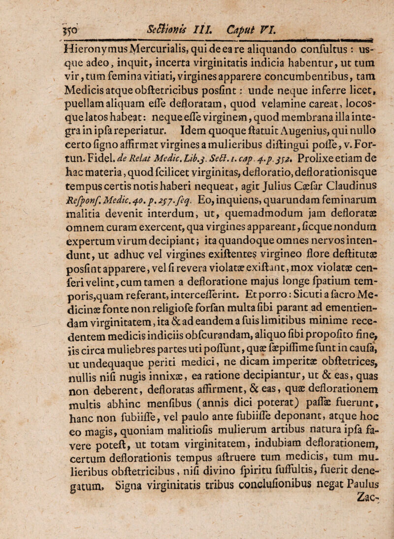 Hieronymus Mercurialis, qui de ea re aliquando confultus: us¬ que adeo, inquit, incerta virginitatis indicia habentur, ut tum vir, tum femina vitiati, virgines apparere concumbentibus, tam Medicis atque obftetricibus posfint: unde neque inferre licet, puellam aliquam efle defloratam, quod velamine careat, locos¬ que latos habeat: neque efle virginem, quod membrana illa inte¬ gra in ipfa reperiatur. Idem quoque ftatuit Augenius, qui nullo eerto figno afltrmat virgines a mulieribus diftingui poiTe, v. For- tun. Fidei, de Relat Medie, Lib,^. Sedi, /. c/tp, ^.p. Prolixe etiam de hac materia, quod fcilicet virginitas, defloratio, deflorationisque tempus certis notis haberi nequeat, agit Julius C^far Claudinus Refponf Medie, 40, p. 2jj.feq, Eo, inquiens, quarundam feminarum malitia devenit interdum, ut, quemadmodum jam defloratae omnem curam exercent, qua virgines appareant, ficque nondum expertum virum decipiant; ita quandoque omnes nervos inten¬ dunt, ut adhuc vel virgines exiftentes virgineo flore deftitutae posfint apparere, vel fi revera violatae exiftant, mox violatae cen- feri velint,cum tamen a defloratione majus longe fpatium tem¬ poris,quam referant, interceflerint. Et porro; Sicuti a facro Me¬ dicinae fonte non religiofe forfan multa fibi parant ad ementien¬ dam virginitatem, ita & ad eandem a fuis limitibus minime rece¬ dentem medicis indipiis obfcurandam, aliquo fibi propolito fine, iis circa muliebres partes uti polTunt, quae faepiflime funt in caufa, utundequaque periti medici, ne dicam imperitae obftetrices, nullis nifi nugis innixae, ea ratione decipiantur, ut & eas, quas non deberent, defloratas affirment, & eas, quae deflorationem multis abhinc menfibus (annis dici poterat) pafTae fuerunt, hanc non fubiifle, vel paulo ante fubiifle deponant, atque hoc eo magis, quoniam malitiofis mulierum artibus natura ipfa fa¬ vere poteft, ut totam virginitatem, indubiam deflorationem, certum deflorationis tempus aftruere tum medicis, tum mu¬ lieribus obftetricibus, nifi divino fpiritu fuffultis, fuerit dene¬ gatum. Signa virginitatis tribus conclulionibus negat Paulus Zac-