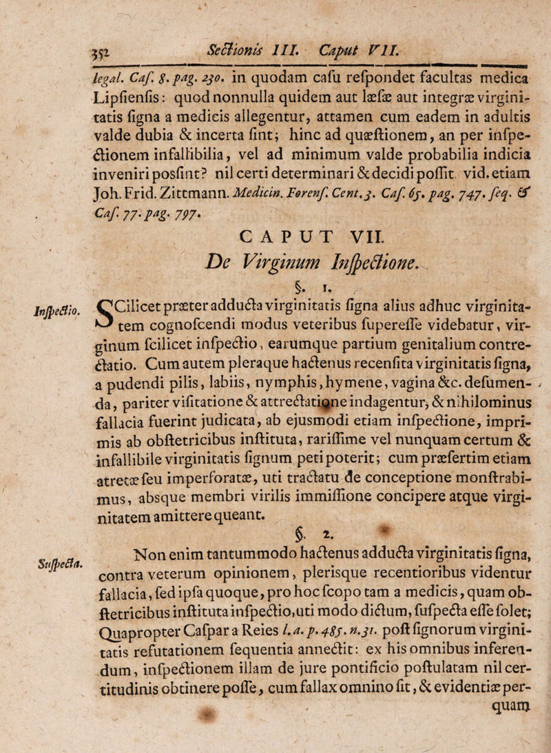 Injpe^io, SiiJpeSia, legaL Caf 2jo, in quodam cafu refpondet facultas medica Lipfienfis: quod nonnulla quidem aut laefe aut integree virgini¬ tatis figna a medicis allegentur, attamen cum eadem in adultis valde dubia & incerta fint; hinc ad quaeftionera, an per infpc- dionem infallibilia, vel ad minimum valde probabilia indicia inveniri posfint? nil certi determinari & decidi poflit vid. etiam Joh. Frid. Zittmann. Mediem. Ferenf Cent,j, Caf. 6j, fag, J47*feq> Caf 77. pag, 777. CAPUT VII. De Virginum Injpe&ione.^ §• u , Scilicet praeter adduda virginitatis figna alius adhuc virginita¬ tem cognofeendi modus veteribus fuperefle videbatur, vir¬ ginum fcilicet infpedio, earumque partium genitalium contre- datio. Cum autem pleraque hadenus recenfita virginitatis figna, a pudendi pilis, labiis, nymphis,hymene, vagina&c.defumen- da, pariter vifitatione & attreflati^^neindagentur, & nihilominus fallacia fuerint judicata, ab ejusmodi etiam inlpedione, impri¬ mis ab obftetricibus inftituta, rariflime vel nunquam certum & infallibile virginitatis fignum peti poterit; cum praefertim etiam atretsefeu imperforatae, uti tradatu de conceptione monftrabi- mus, absque membri virilis immiffione concipere atque virgi¬ nitatem amittere queant. §. 2. ^ Non enim tantummodo haeSenus addu^la virginitatis figna, contra veterum opinionem, plerisque recentioribus videntur fallacia, fed ipfa quoque, pro hoc feopo tam a medicis, quam ob¬ ftetricibus inftituta infpedio,uti modo didum, fufpefta elTefolet; QuapropterCafparaReies La,poftfignorum virgini¬ tatis refutationem fequentia annedit: ex his omnibus inferen¬ dum, infpedionem illam de jure pontificio poftulatam nil cer¬ titudinis obtinere pofle, cumfallax omnino fit ,& evidentiaeper- ^ quam