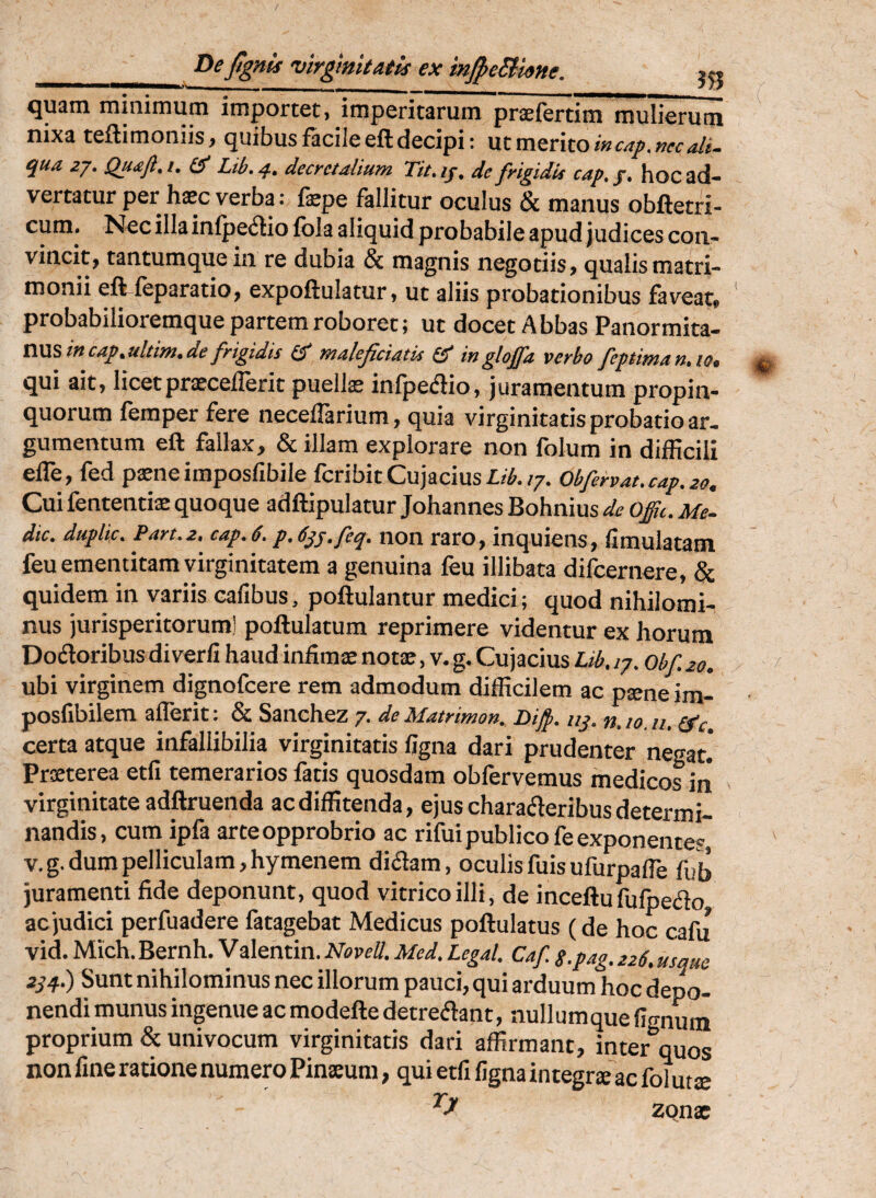 De jtgnis 'virgmitatls ex injpeBme. j« ^U3ni iniiiirnuin importet» imperitsrum prsciertim mulierum nixa teftimoniis, quibus facile eft decipi; ut merito qua zj. Qu^Jl.i, £?' Lib.4, decretalium Tit.if, de frigidu cap.g, hoc ad¬ vertatur per haec verba; fepe fallitur oculus & manus obftetri- cum* ^^cillainlpe<5liolbla aliquid probabile apud judices con¬ vincit, tantumque in re dubia & magnis negotiis, qualis matri¬ monii efifeparatio, expoftulatur, ut aliis probationibus faveat, ' probabilioremque partem roboret; ut docet A bbas Panormita¬ nused malejiciatis inglojfa verbo Jep$iman,iOt ^ qui ait, licet prxcelTerit puelis infpedio, j uramentum propin¬ quorum femper fere necelTarium, quia virginitatis probatio ar¬ gumentum eft fallax, & illam explorare non folum in difficili elTe, fed psneimposfibile fcribitCujacius£/^./7. Obfervat.cap.20. Cui fententis quoque adftipulatur Johannes Bohnius de offu. Me- dic. duplic. Part.z. cap.6. p.djj.feq. non raro, inquiens, fimulatatn feu ementitam virginitatem a genuina feu illibata difeernere, & quidem in variis cafibus, poftulantur medici ; quod nihilomi¬ nus jurisperitorum! poftulatum reprimere videntur ex horum Dofloribus diverli haud infims nots, v. g. Cujacius Lib. ip. obf. 20. ubi virginem dignofeere rem admodum difficilem ac psne im- posfibilem aflerit: & Sanchez 7. de Matrimon. Difi. nj. n. 10. u. (f c certa atque infallibilia virginitatis figna dari prudenter negat! Prsterea etfi temerarios fatis quosdam obfervemus medicos iii virginitate adftruenda ac diffitenda, ejus charaderibus determi¬ nandis , cum ipfa arte opprobrio ac rifui publico fe exponentes, v.g. dum pelliculam, hymenem diaam, oculis fuis ufurpalTe fub juramenti fide deponunt, quod vitrico illi, de inceftu fufoeao ac judici perfuadere fatagebat Medicus poftulatus (de hoc cafu vid. Mich. Bernh. Valentin. NoveS. Med. Legal. Caf s.pag. 226, usque zqq.) Sunt nihilominus nec illorum pauci, qui arduum hoc depo¬ nendi munus ingenue ac modefte detreflant, nullumque lignum proprium & univocum virginitatis dari affirmant, inter quos non fine ratione numero Pinsum, qui etfi figna integrs ac fol uts ZQns