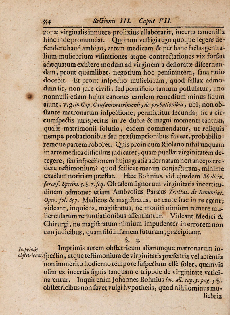 zonse virginalis innuere prolixius allaborarit, incerta tamen illa hipcindepronunciat. Quorum veftigiaego quoque legens de¬ fendere haud ambigo, artem medicam & per hanc failas genita¬ lium muliebrium vifitationes atque contredationes vix forfan adaequatum exiftere modum ad virginem a defloratae difcernen- dam, prout quemlibet, negotium hoc penfitantem, fana ratio docebit. Et prout infpedio muliebrium, quod fallax admo¬ dum llt, non jure civili, fedpontificio tantum poftulatur, imo # nonnulli etiam hujus canones eandem remedium minus fidum ajunt, Cap.Caufammatrimoniiy deprobationibmy ubi, lionob- ftante matronarum infpedione, permittitur fecunda; fic a cir- cumfpedis jurisperitis in re dubia & magni momenti tantum, qualis matrimonii folutio, eadem commendatur, ut reliquis nempe probationibus feu praefumptionibus faveat,probabilio- iremque partem roboret. Quis proin cum Riolano nihil unquam in arte medica difficilius judicaret, quam puellae virginitatem de¬ tegere, feuinfpedionem hujus gratia adornatam non anceps cre¬ dere teftimonium? quod fcilicet meram conjecturam, minime exactam notitiam praeftat. Haec Bohnius. vid. ejusdem Mediem, ferenf. Specim.s.^.j.feq. Ob talem lignorum virginitatis incertitu- dinem admonet etiam Ambrofius Paraeus Tradat, de Renmtiat. Oper.fol, 6sj. Medicos & magiftratus, ut caute hac in re agant; videant, inquiens, magiftratus, ne moniti nimium temere mu¬ liercularum renuntiationibus aflentiantur. Videant Medici & Chirurgi, ne magiftratum nimium impudenter in errorem non tam judicibus, quam fibi infamem futurum, praecipitant. §. 3- Imprimis Imprimis autem obftetricum aliarumque matronarum in- ohJktrimn.i^QCtiOy atque teftimonium de virginitatispraefentia vel abfentia non immerito hodierno tempore fufpeftum elTe Iblet, quamvis olim ex incertis fignis tanquam e tripode de virginitate vatici¬ narentur. Inquit enim Johannes Bohnius loc, alL cap,j, pag. j6s. obftetricibus non favet vulgi hypothefis, quod nihilominus mu¬ liebria