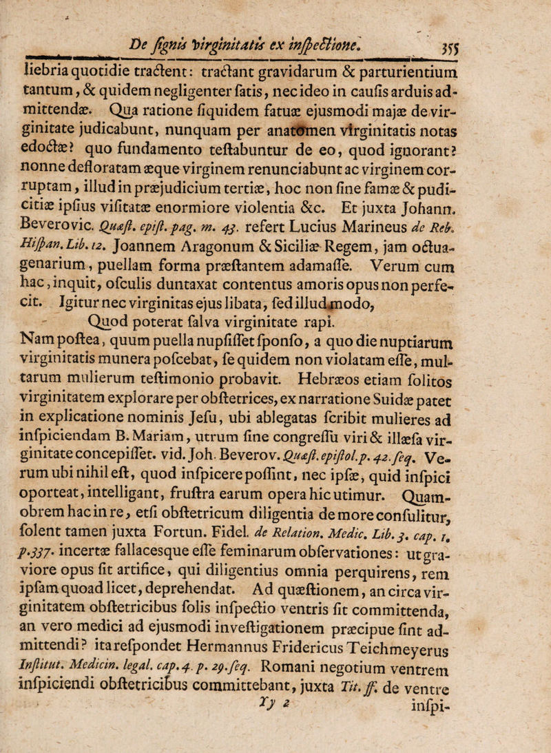 liebriaquotidie tradent: tradant gravidarum & parturientium tantum, & quidem negligenter fatis, nec ideo in caufis arduis ad¬ mittendae. Qi^a ratione fiquidem fatuae ejusmodi majae de/vir- ginitate judicabunt, nunquam per anat#men virginitatis notas edodae? quo fundamento teftabuntur de eo, quod ignorant? nonne defloratam aeque virginem renunciabunt ac virginem cor¬ ruptam , illud in praejudicium tertiae, hoc non fine famae & pudi¬ citiae ipfius vifitatae enormiore violentia &c. Et juxta Johann. Beverovic. Quaft. epift.pag, m, 4^. refert Lucius Marineus de Rek HiJpan,Lib.i2, Joaiinem Aragonum & Siciliae Regem, jam odua- genarium, puellam forma praeftantem adamafle. Verum cum hac, inquit, ofculis duntaxat contentus amoris opus non perfe¬ cit. Igitur nec virginitas ejus libata, fed illud^^nodo, Quod poterat falva virginitate rapi. Nampoftea, quum puella nupfifletfponfo, a quo die nuptiarum virginitatis munera pofcebat, fequidem non violatam effe, mul¬ tarum mulierum teftimonio probavit. Hebraeos etiam folitos virginitatem explorare per obftetrices, ex narratione Suidae patet in explicatione nominis Jefu, ubi ablegatas fcribit mulieres ad infpiciendam B.Mariam, utrum fine congreflii viri& illaefa vir¬ ginitate concepilfet. vid. Joh. Beverov. Qu£ft. epiftoLp, 42.feq. Ve¬ rum ubi nihil eft, quod infpicerepoffint, nec ipfae, quid infpici oporteat, intelligant, fruftra earum opera hic utimur. Quam- obremhacinre, etfi obftetricum diligentia demoreconfulitur, folent tamen juxta Fortun. Fidei, de Relation. Medie. Lib.^. cap. p*S57- incertae fallacesque elTe feminarum obfervationes: ut gra¬ viore opus fit artifice, qui diligentius omnia perquirens, rem ipfam quoad licet, deprehendat. Ad quaeftionem, an circa vir¬ ginitatem obftetricibus folis infpedio ventris fit committenda, an vero medici ad ejusmodi inveftigationem praecipue fint ad¬ mittendi? itarefpondet Hermannus Fridericus Teichmeyerus Jnjiitut. Mediem, legal eap.^^p. 2p.feq. Romani negotium ventrem infpiciendi obftetriciBus committebant, juxta Tit.f. de ventre ^ infpi-