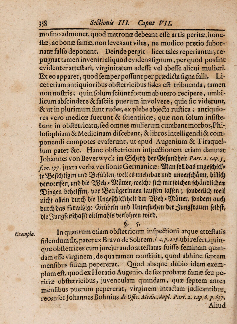 mofino admonet, quod matronae debeant efle artis peritae,hone- ftae, ac bonae famae, non leves aut viles, ne modico pretio fubor- natae falfo deponant. Deinde pergit: licet tales reperiantur, re¬ pugnat tamen inveniri aliquod evidens fignum , per quod posfint evidenter atteftari, virginitatem adefle vel abelle alicui mulieri. Ex eo apparet, quod femper poffiint per prasdida figna falli. Li¬ cet etiam antiquioribus obftetricibus fides eft tribuenda, tamen nonnoftris; quin folumfeiunt foetum ab utero recipere, umbi¬ licum abfeindere & fafeiis puerum involvere, quia fic viderunt, & ut in plurimum funt rudes, ex plebe abjeda ruftica ; antiquio¬ res vero medicae fuerunt & fcientificae, quae non folum infifte- bant in obfl:etricatu,fed omnes mulierum curabant morbos,Phi- lofophiam & Medicinam difeebant, & libros intelligendi & com¬ ponendi compotes evaferunt, ut apud Augenium & Tiraquel- lum patet &c. Hanc obftetricum infpedionem etiam damnat JohannesvonBeverwyck im &ct ©efunb^eit Part.2, cap.j^ f m. ipy. juxta verba verfionis Germanicae: 3)Jart foll Utigefc^tdf te^SeficI}ti3cnunb^eful)(en/ weile^unef)cbatunb unberfcl&dmt/ billtd^ t)e wetjfen/ unb bie 9[Bel) ^Oiuttet/ ftdb mit foldben fcbdnbficben ©ingen bebelffett/ 5Settugainnen (aujfen laflen; fonbetlicb n\^t oUein burcb bie Ungefcbtcftbeit bet 5[Bel)^‘3)^utter/ fonbem au^ bu£cl)ba^ fuwt^tge ©tubeln unb Untetrueben fdb(?/ bie Sungfctfcbcifft ^ielmabf^ tt)itb. §• f* In quantum etiam obftetricum infpeftioni atque atteftatis fidendum fit, patet ex Bravo de Sobrem. L a,p, ^^^i^.ubi refert,quin¬ que obftetrices cum jurejurando atteftatas fuifle feminam quan- dam efle virginem, de qua tamen conftitit, quod abhinc feptem menfibus filium pepererat. Quod absque dubio idem exem¬ plum eft, quod ex Horatio Augenio, de fex probatae famae feu pe¬ ritiae obftetricibus, juvenculam quandam, quae feptem antea menfibus puerum pepererat, virginem intadam judicantibus, recenfet Johannes Bohnius de Offic. Medk. dupl, Part. z. caj, 6. p. 6^7-. Aliud