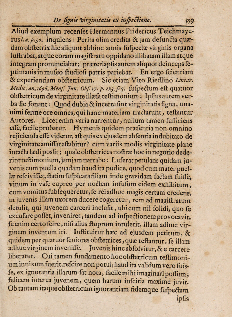 De fignis Virginitatis ex mJpeBtone. g5'(> - —j... . Aliud exemplum recenfec Hermannus Fridericus Teichmaye- rus/.^./.j^?. inquiens: Perita olim credita & jam defun6la quas¬ dam obftecrix hic aliquot abhinc annis fufpedae virginis organa luftrabat, atque coram magiftratu oppidano illibatam illam atque integram pronunciabat; praeterlapfis autem aliquot deinceps fe- ptimanisinmufeo ftudiofi patris pariebat. En ergo fcientiam & experientiam obftetricum. Sic etiam Vito Riedlino Ltmar» Medtc,an,i6g6.Menf, Jun, Obf.i’/'.p. 2SS-feq, fufpedum eft quatuor obftetricum de virginitate illasfa teftimonium; Ipfius autem ver¬ ba fic fonant: Quod dubia & incerta fint virginitatis figna, una¬ nimi ferme ore omnes, qui hanc materiam tracT:arunt, teftantur Autores. Licet enim varia narrentur, nullum tamen fufficiens elle, facile probatur. Hymenis quidem prasfentia non omnino rejicienda efle videtur, aft quis ex ejusdem abfentia indubitato de virginitateamiflateftabitur? cum variis modis virginitate plane i ntada laedi posfit; quale obftetrices noftrae hoc in negotio dede¬ rint teftimonium, jamjam narrabo: Luferatpemians quidam ju¬ venis cum puella quadam haud ita pudice, quod cum mater puel¬ lae refcivilTetjftatimfulpicata filiam inde gravidam fadam fuifle, vinum in vafe cupreo per notftem infufum eidem exhibitum, cum vomitus fubfequeretur,fe rei adhuc magis certam credens, ut juvenis illam uxorem ducere cogeretur, rem ad magiftratum detulit, qui juvenem carceri inclufit, ubi cum nil folidi, quo fe excufarepofiet,inveniret,tandem ad infpeftionemprovocavit, feenim certofcire,nifialius ftuprum intulerit, illam adhuc vir¬ ginem inventum iri. Inftituitur haec ad ejusdem petitura, & quidem per quatuorfeniores obftetrices, quae teftantur, fe illam adhuc virginem invenilTe. Juvenis hinc abfolvitur, & e carcere liberatur. Cui tamen fundamento hoc obftetricum teftimoni¬ um innixum fuerit,refcire non potui; haud ita validum vero fuis- fe, ex ignorantia illarum fat nota, facile mihi imaginari polTum; felicem interea juvenem, quem harum infcitia maxime juvit. Ob tantam itaque obftetricum ignorantiam fidemque fufpedam ipfis
