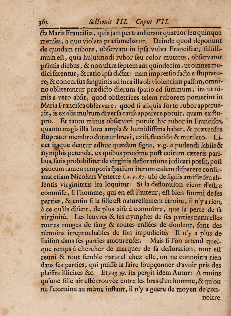 cla Maria Francifca, quia jam pertranfierant quatuor feu quinque ixienfes, a quo violata praefumebatur. Deinde quod deponunt de quodam rubore, obfervato in ipfa vulva Francifcae, falfiffi- mumeft, quia hujusmodi rubor feu color mutatus, obfervatur primis diebus, & non ultra feptem aut quindecim, ut omnes me¬ dici fatentur, & ratio ipfa didat: namimpresfiofada a ftuprato- re, & concurfus fanguinis ad loca illa ob violentiam pafFam, omni¬ no obliterantur praedido dierum fpatio ad fummum; ita ut ni¬ mis a vero abiit, quod obftetrices talem ruborem potuerint in Maria Francifca obfervare; quod fi aliquis forte rubor apparue¬ rit, is ex alia multum diverfacaufa apparere potuit, quam exftu- pro. Et tanto minus obfervari potuit hic rubor in Francifca, quanto magis illa loca ampla & humidiflima habet, & praetenfus ftuprator membro dotatur brevi, exili, flaccido & mutilato. Li¬ cet ijgque dentur adhuc qusdam figna, v.g. a pudendi labiis & nymphis petenda, ex quibus proxime poft coitum caeteris pari¬ bus, facis probabiliter de virginis defloratione judicari posfit, poft paucum tamen temporis Ipatium iterum eadem dilparere confir¬ mat etiam Nicolaus Venette La.p.sy» ubi defignisamilfefeuab- fentis virginitatis ita loquitur: Si la defloration vient d’eftre commife, fi Thomme, qui en eft Fauteur, eft bien fourni defes parties, & enfin fi la filleeft naturellementetroite, il nyarien, a ce qu’ils difent, de plus aife a connoitre, que Ia perte de fa virginite. Les leuvres & les nymphes de fes parties naturelles toutes rouges de fang & touces enflees de douleur, font des temoins irreprochables de fon impudicite. II n y a plus de liaifon dans fes parties amoureufes. Mais fi Fon attend quel- que temps a chercher de marquer de fa defloration, tout eft reuni & tout femble naturei chez elle, on ne connoitra rien dans fes parties, qui puilTe la faire foup^onner d^avoir pris des plaifirs illicites &c. ita pergit idem Autor: A moins qu’une fille ait eftetrouvee entre les brasd’unhomme,&qu'on ne rexamine au meme inflant, il n’y a guere de moyen de con¬ noitre