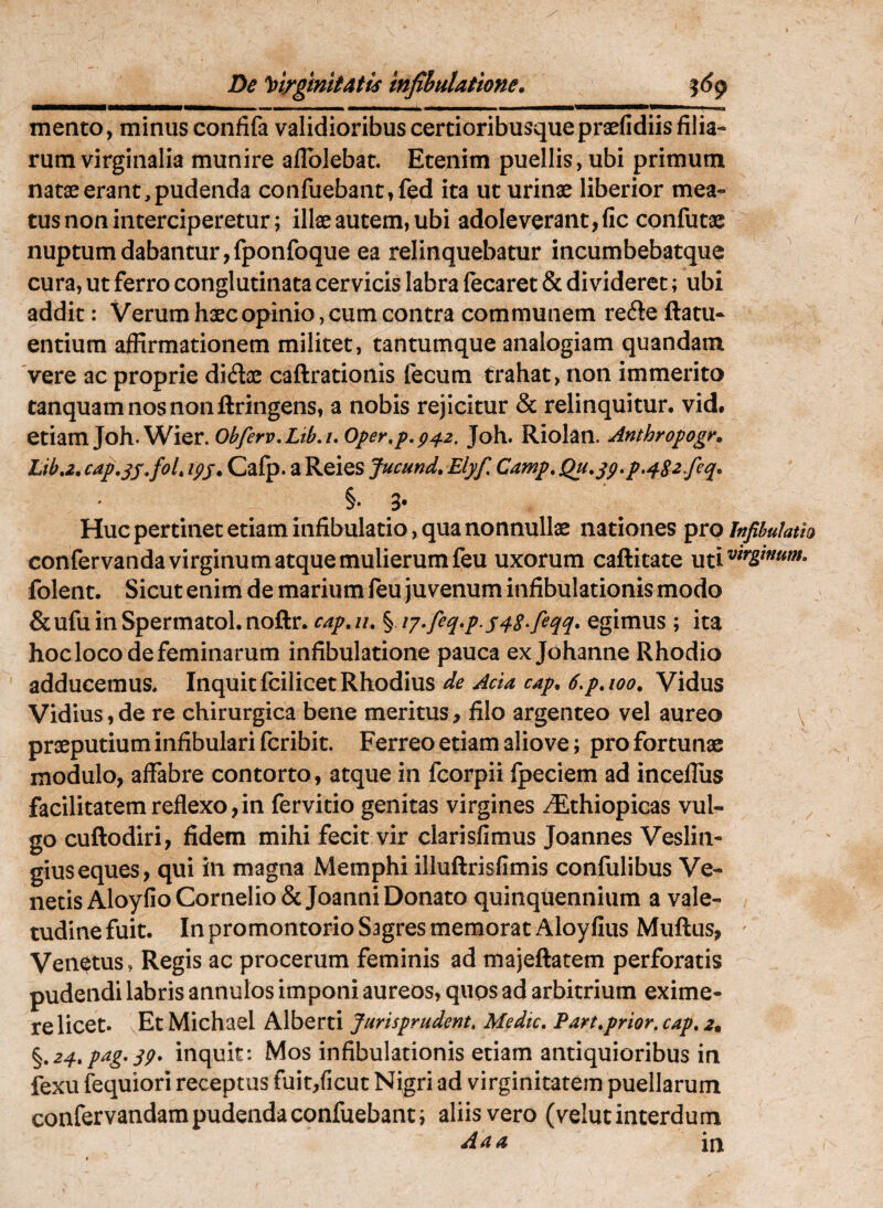 De loi/gmitAtU tnfihulatione. ^6^ mento, minus confifa validioribus certioribusque praefidiis filia¬ rum virginalia munire aflbJebat. Etenim puellis, ubi primum natae erant,pudenda confuebant,fed ita ut urinae liberior mea¬ tus non interciperetur; illae autem, ubi adoleverant, fic confutac nuptum dabantur, fponfoque ea relinquebatur incumbebatque cura, ut ferro conglutinata cervicis labra lecaret & divideret; ubi addit: Verum haec opinio, cum contra communem refte ftatu- entium affirmationem militet, tantumque analogiam quandam 'vere ac proprie diflae caftrationis fecum trahat, non immerito tanquamnosnonftringens, a nobis rejicitur & relinquitur, vid, etiam Joh.Wier. ^42. Joh. Riolan. Anthropogr» Liba. cap,^s,foL ipj* Cafp. a Reies fucund, Elyf Camp, Qu,jp,p.^82/eq. §. 3* Huc pertinet etiam infibulatio, qua nonnullae nationes pro Infibulath confervanda virginum atque mulierum feu uxorum caftitate folent. Sicut enim de marium feu juvenum infibulationis modo &ufuinSpermatol.noftr. cap,u, § i7*fiq»p S48*fiqq» egimus; ita hoc loco de feminarum infibulatione pauca ex Johanne Rhodio adducemus. Inquit fcilicet Rhodius de Acia cap. 6,paoo. Vidus Vidius,de re chirurgica bene meritus, filo argenteo vel aureo praeputium infibulari fcribit. Ferreo etiam alio ve; pro fortunae modulo, affabre contorto, atque in fcorpii Ipeciem ad incefliis facilitatem reflexo,in fervido genitas virgines ^thiopicas vul¬ go cuftodiri, fidem mihi fecit vir clarisfimus Joannes Veslin- giuseques, qui in magna Memphi illuftrisfimis confulibus Ve¬ neas Aloyfio Cornelio & Joanni Donato quinquennium a vale¬ tudine fuit. In promontorio Sagres memorat Aloyfius Muftus, ' Venetus, Regis ac procerum feminis ad majeftatem perforatis pudendi labris annulos imponi aureos, quos ad arbitrium exime¬ re licet. vEt Michael Alberti Jurisprudent, Medie, Pan,prior, cap, 2. %,24,pag,qg. inquit: Mos infibulationis etiam antiquioribus in fexu fequiori receptus fuit/icut Nigri ad virginitatem puellarum confervandam pudenda confuebant i aliis vero (velut interdum Aaa in