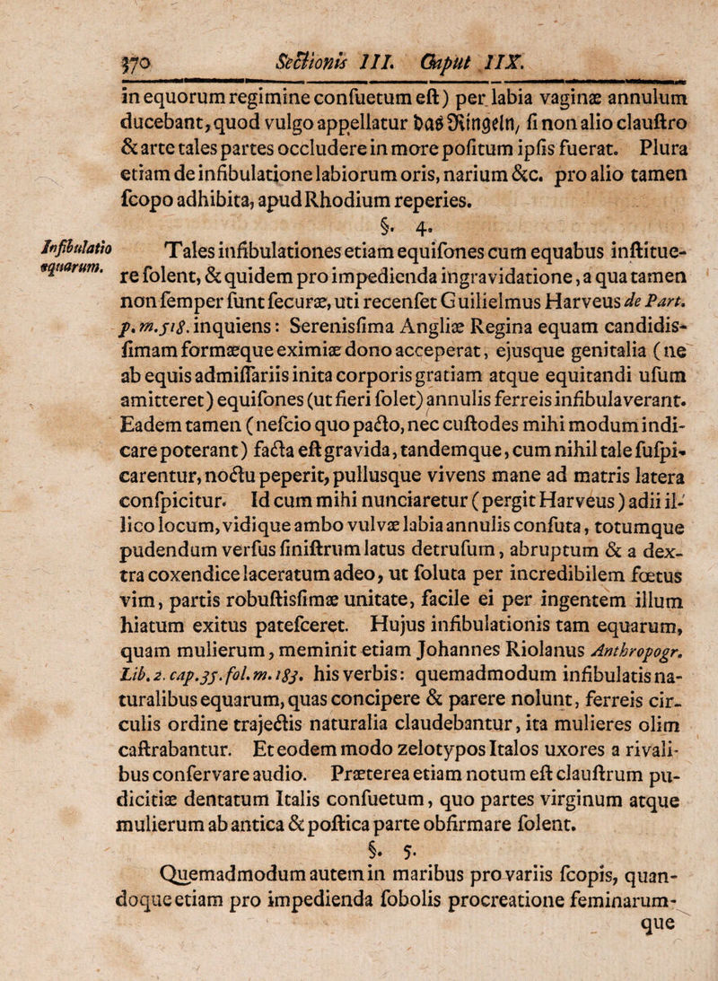 Se Bionis IIL Ckput IIX. ———» II nmmmm ■ i»in■ll■1^i — in equorum regimine confuetumeft) per labia vaginae annulum ducebant, quod vulgo appellatur ba^fKingelU/ finonalioclauftro & arte tales partes occludere in more pofitum ipfis fuerat. Plura etiam de infibulatione labiorum oris, narium &c. pro alio tamen fcopo adhibita, apud Rhodium reperies. §• 4* Infilulatto Tales infibulationes etiam equifones cum equabus inftitue- 9qmritm. folent, & quidem pro impedienda iiigravidatione, a qua tamen non femper funt fecurae, uti recenfet G uilielmus Harveus de Pan. jp. m.siS. inquiens: Serenisfima Anglii Regina equam candidis* fimam formaeque eximiae dono acceperat, ejusque genitalia (ne ab equis admiffariis inita corporis gratiam atque equitandi ufum amitteret) equifones (ut fieri folet) annulis ferreis infibula verant. Eadem tamen (nefcio quopado,nec cuftodes mihi modum indi« care poterant) fa£ia eft gravida, tandemque, cum nihil tale fufpi^ carentur, no(5lu peperit, pullusque vivens mane ad matris latera confpicitur^ Id cum mihi nunciaretur ( pergit Harveus) adii il- lico locum, vidique ambo vulvse labia annulis confuta, totumque pudendum verfusfiniftriim latus detrufurn, abruptum & a dex¬ tra coxendice laceratum adeo, ut foluta per incredibilem foetus vim, partis robuftisfimae unitate, facile ei per ingentem illum hiatum exitus patefceret. Hujus infibulationis tam equarum, quam mulierum, meminit etiam Johannes Riolanus Anthropogr. Lib. i. cap,sj- his verbis: quemadmodum infibulatis na¬ turalibus equarum, quas concipere & parere nolunt, ferreis cir¬ culis ordine trajeflis naturalia claudebantur, ita mulieres olim caflrabantur. Et eodem modo zelotypos Italos uxores a rivali¬ bus confervare audio. Praeterea etiam notum eft clauftrum pu¬ dicitiae dentatum Italis confuetum, quo partes virginum atque mulierum ab antica & poftica parte obfirmare folent. §• 5- Quemadmodum autem in maribus pro variis fcopis, quan¬ doque etiam pro impedienda fobolis procreatione feminarum- que^