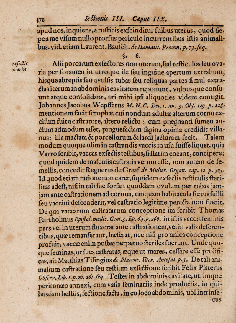 * exfeifiS ovarifS. SeSlmnis III. Caput IIX. apud nos, inquiens, a rufticis exfcinditur fuibus uterus, quod fae- pe a me vifum nullo prorfus periculo incurrentibus iftis animali¬ bus. vid. eciam Laurent. Baufch. de H<zmatit, Procem, p, §. 6. Aliiporcarum exfe^lores non uterum,fed tefticulos feu ova¬ ria per foramen in utroque ile feu inguine apertum extrahunt, hisque abreptis feu avulfis tubas feu reliquas partes fimul extra¬ rias iterum in abdominis cavitatem reponunt, vulnusque confu- unt atque confolidant^ uti mihi ipfi aliquoties videre contigit. JohannesJacobus Wepfferus M.N.C. Dec.i. an. Obf. izp.p. 223» mentionem facit fcrophae, cui nondum adultae alterum cornu ex« cifum fuit a caftratore, altero relirio : cum prxgnanti fumen au¬ rium admodum eifet, pinguefariam fagina opima credidit villa- nus: illa madata & porcellorum & lardi jaduram fecit. Talem modum quoque olim in caftrandis vaccis in ufu fuiffe liquet, quia V arro fcribit, vaccas exfedis teftibus, fi ftatim coeant, concipere; quod quidem de mafculiscaftratis verum efle, non autem de fe¬ mellis, concedit Regnerus de Graaf de Mulier. Organ. cap. 12. p.qoj. Id quod etiam ratione non caret, fiquidem exfedis tefticulis fteri- ]itasadeft,nifiintalifue forfan quoddam ovulum per tubas jam- jam ante caftrationem ad cornua, tanquam habitacula foetus fuilli feu vaccini defcenderit, vel caftratio legitime perada non fuerit. De qua vaccarum caftratarum conceptione ita fcribit Thomas Bartholinus Epiftol. medie. Cent.j. Ep. d^.p. 260. in iftis vaccis feminis pars vel in uterum fluxerat ante caftrationem,vel in vafis deferen¬ tibus, quxremanferant,haeferat, nec nifi pro unica conceptione profuit, vaccae enim poftea perpetuo fteriles fuerunt. Unde quo¬ que feminas, ut fuescaftratas, aequeut mares, celTare efle prolifi- cas, ait Matthias Tilingius Uter. Antefat.p.j. De tali ani¬ malium caftratione feu teftium exfedione fcribit Felix Platerus 0bferv.Lib.i.p.m.2^i.feq. Teftesin abdominis cavitate, Utrimque peritonaeo annexi, cum vafis feminariis inde produdis, in qui¬ busdam beftiis, fedione fada, in eo loco abdominis, ubi intrinfe- cus