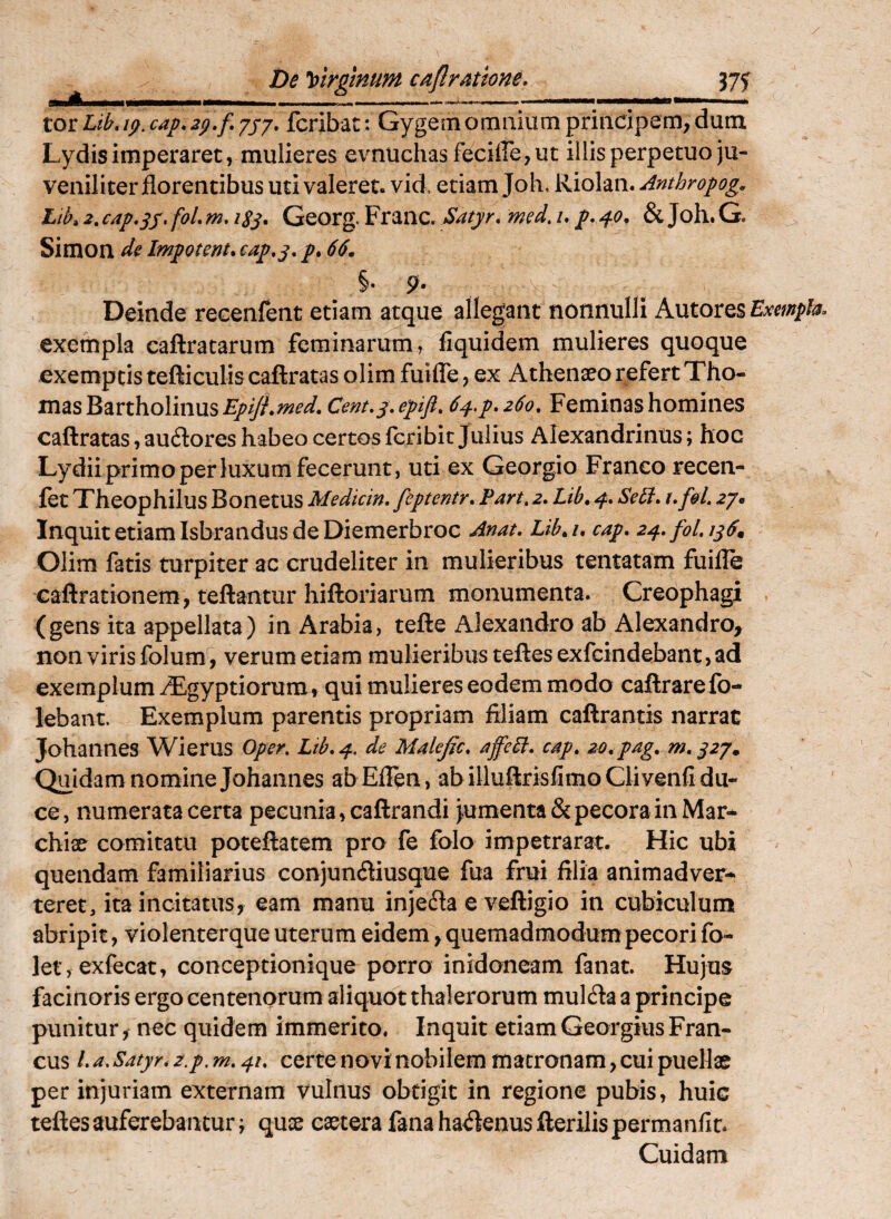/ De Virgtnum caflratione. Mani tot fcribat: Gygemomiiiurn principem, dum. Lydis imperaret, mulieres evnuchasfecille,ut illis perpetuo ju¬ veniliter florentibus uti valeret, vid. edam Joh, Riolan. Anthropog. Lik 2, cap^sS' ^8S* Georg. Franc, Satyr* med, /. p, & Joh. G. Simon impotem, cap.y, p. 66, Deinde recenfent etiam atque allegant nonnulli Autores Exempla^ exempla caftratarum feminarum, fiquidem mulieres quoque exemptis tefticulis caftratas olim fuifle, ex mas Bartholinus EpiJLmed, Cent.y, epift, 64.p, 260, Feminas homines caftratas, au61:ores habeo certos Icribit Julius Alexandrinus; hoc Lydii primo per luxum fecerunt, uti ex Georgio Franco recen- fet Theophilus Bonetus Medicin, feptentr, Part, 2. Lib, 4. Sebf, t, foL 27. Inquit etiam Isbrandus de Diemerbroc Anat, Lib,u cap. 2^.fol.i^6, Olim fatis turpiter ac crudeliter in mulieribus tentatam fuifle caftrationem, teftantur hiftoriarum monumenta. Creophagi (gens ita appellata) in Arabia, tefte Alexandro ab Alexandro, non viris folum, verum etiam mulieribus teftes exfcindebant, ad exemplum iEgyptiorum , qui mulieres eodem modo caftrarefo- lebant. Exemplum parentis propriam filiam caftrantis narrat Johannes Wierus Oper, Ltb,^. de Makfic. affeH, cap, zo.pag, m,y2y. Quidam nomine Johannes abEflen, abilluftrisflmoQivenfi du¬ ce, numerata certa pecunia, caftrandi >umenta&pecora in Mar- chiae comitatu poteftatem pro fe folo impetrarat. Hic ubi quendam familiarius conjuncftiusque fua frui filia animadver¬ teret, ita incitatus, eam manu injefla e veftigio in cubiculum abripit, violenterque uterum eidem, quemadmodum pecori fo- ler, exfecat, conceptionique porro inidoneam fanat. Hujus facinoris ergo centenorum aliquot thalerorum mulcfta a principe punitur, nec quidem immerito. Inquit etiam Georgius Fran- cus La.Satyr,2.p,m.4u certe novi nobilem matronam, cuipueHat per injuriam externam vulnus obtigit in regione pubis, huic teftes auferebantur^ quse eaeterafanaha<ftenusfterilispermanfit. Cuidam