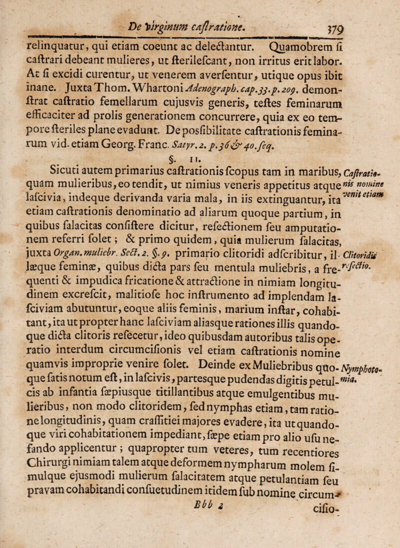 relinquatur, qui etiam coeunt ac deledantur. Quamobrem fi caftrari debeant mulieres, ut fterilefcant, non irritus erit labor. Ac fi excidi curentur, ut venerem averfentur, utique opus ibit inane. ^\xxXf^lL\\omJSSf\izxiQv{\Adenograph,£ap,^^,f,2og, demon- ftrat caftratio femellarum cujusvis generis, teftes feminarum efficaciter ad prolis generationem concurrere, quia ex eo tem¬ pore fteriles plane evadunt. De posfibilitate caftrationis femina¬ rum vid. etiam Georg.Franc.*S'4/;/r.^./.^(^e^^(?.y^^, §. 11. Sicuti autem primarius caftrationis fcopus tam in maribus, Caflratk^ quam mulieribus,eo tendit, ut nimius veneris appetitus atquemmine lafcivia, indeque derivanda varia mala, in iis extinguantur, etiam caftrationis denominatio ad aliarum quoque partium, in quibus falacitas confiftere dicitur, refe<5l:ionem feu amputatio¬ nem referri folet; & primo quidem, quia mulierum falacitas, ]nxtiOrgan.ntuliebr. Sebi, 2. §.p, primario clitoridi adfcribitur, il- CUtoridii laeque feminx, quibus diifla pars feu mentula muliebris, a fre-''^'^'®- quenti & impudica fricatione & attraflione in nimiam longitu¬ dinem excrefcit, malitiofe hoc inftrumento ad implendam la- fciviam abutuntur, eoque aliis feminis, marium inftar, cohabi¬ tant, ita ut propter hanc lafciviam aliasque rationes illis quando¬ que dida clitoris refecetur, ideo quibusdam autoribus talis ope¬ ratio interdum circumcifionis vel etiam caftrationis nomine quamvis improprie venire folet. Deinde ex Muliebribus qtlo- Nymfbou- que fatis notum eft, in lafcivis, partesque pudendas digitis petul- cis ab infantia fepiusque titillantibus atque emulgentibus mu¬ lieribus , non modo clitoridem, fed nymphas etiam, tam ratio¬ ne longitudinis, quam crallitieimajores evadere, ita utquando- que viri cohabitationem impediant, fiepe etiam pro alio ufu ne¬ fando applicentur ; quapropter tum veteres, tum recentiores Chirurgi nimiam talem atque deformem nympharum molem fl- mulque ejusmodi mulierum falacitatem atque petulantiam feu pravam cohabitandi confuetudinem itidem fub nomine circum^ ' cifio-