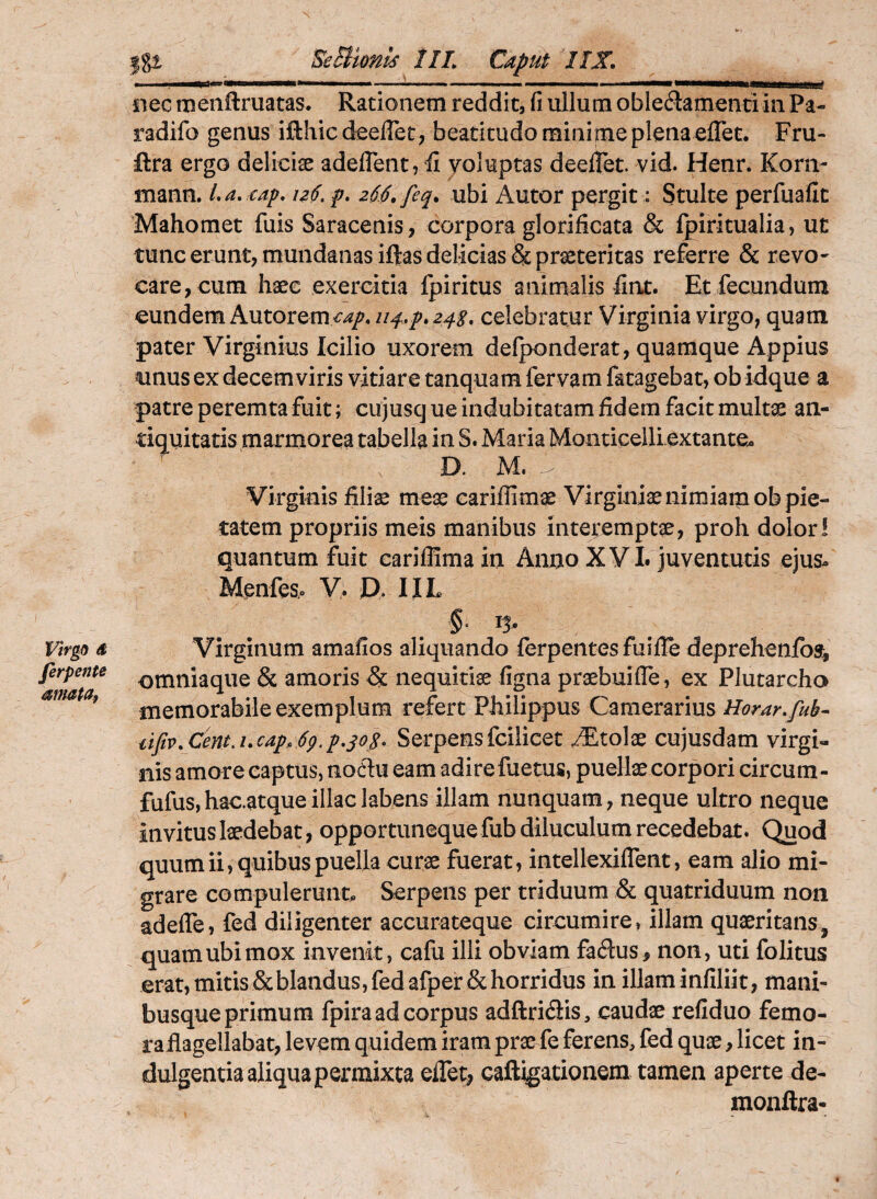 ferpente afmta, |gi EeBtonis IIL Caput ’/JX , I III « -'---- ' iiljiMlj iiec tuenftruatas. Rationem reddit, fi ullum oblectamenti in Pa- radifo genus ifthicdeeflet, beatitudo minime plena effec. Fru- ftra ergo delicise adeflent, 'fi yoluptas deefiet. vid. Henr. Korn- mann. La, cap, p, 26.S. feq^ ubi Autor pergit: Stulte perfuafic Mahomet fuis Saracenis, corpora glorificata & fpiritualia, ut tunc erunt, mundanas iftas delicias & praeteritas referre & revo¬ care, cum haec exercitia fpiritus animalis fint. Et fecundum eundem Autorem^^/. U4..P.24S, celebratur Virginia virgo, quam pater Virginius Icilio uxorem defponderat, quamque Appius unus ex decemviris vitiare tanquam fervam fatagebat, ob idque a patre peremta fuit; cujusque indubitatam fidem facit multx an¬ tiquitatis marmorea tabella in S. Maria Monticelliextante^ D. M. Virginis fili^ mex cariflimae Virginiae nimiam ob pie¬ tatem propriis meis manibus interemptae, proh dolor! quantum fuit carilfimain Anno XVL juventutis ejusu Menfe V> JD. IIL §. 15, Virginum amafios aliquando ferpeiites fuifie deprehenfbs^, omniaque & amoris & nequitiae figna praebuilTe, ex Plutarcho memorabile exemplum refert Philippus Camerariusi/^?^^^./^^- uftvXentA.cap, 6p.p,s<>.^^ Serpens fcilieet Stolae cujusdam virgi¬ nis amore captus, noflu eam adire fuetus, puellae corpori circum- fufus,hac.atqueillaelabens illam nunquam, neque ultro neque invitus laedebat, opportuneque fub diluculum recedebat. Quod quum ii, quibus puella curae fuerat, intellexiflent, eam alio mi¬ grare compulerunt. Serpens per triduum & quatriduum non adelfe, fed diligenter accurateque circumire, illam quaeritans, quam ubi mox invenit, cafu illi obviam faClus, non, uti folitus erat,mitisScblandus,fedafper&horridus inillaminfiliit, mani¬ busque primum fpira ad corpus adftriCiis, caudae refiduo femo- rafiagellabat, levem quidem iram prae fe ferens, fed quae, licet in¬ dulgentia aliqua permixta elTetj, caftigationera tamen aperte de- monftra-