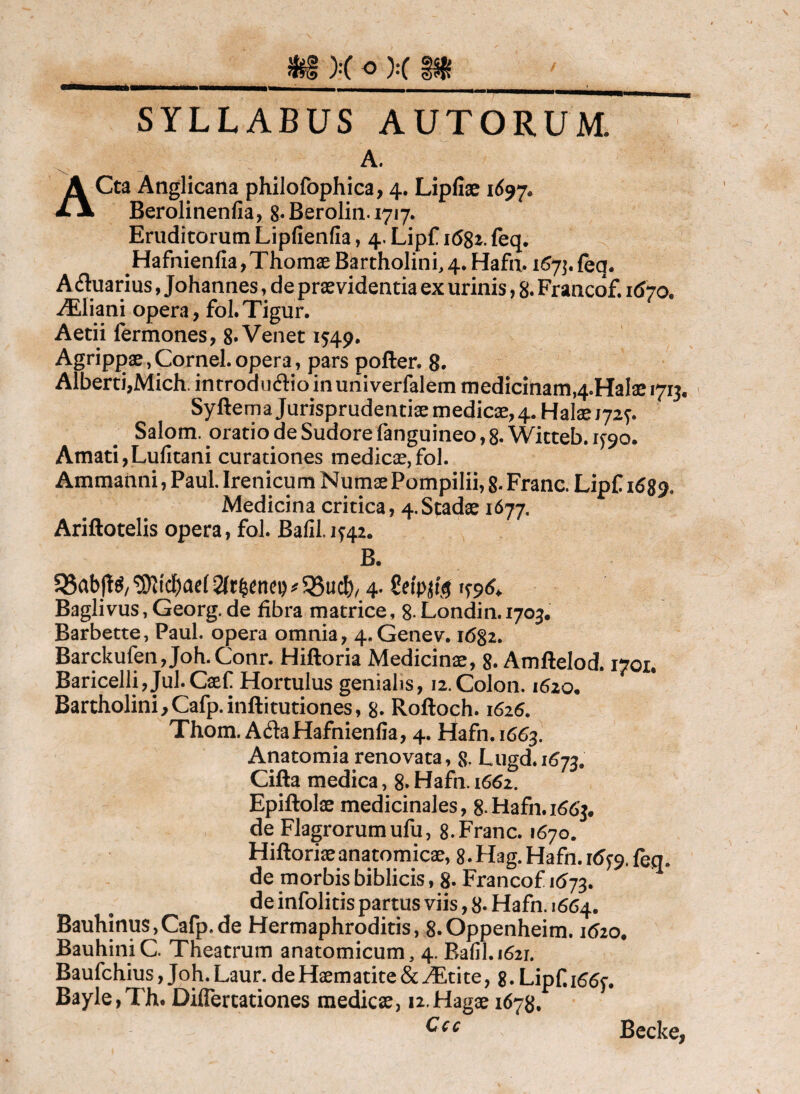 SYLLABUS AUTORUM. A. ACta Anglicana philofophica, 4. Lipfiae 1^97. Beroliiienfia, 8*Berolin.i7i7. Eruditorum Lipfienfia, 4. Lipf i68i. feq, Hafnienfia,Thomae Bartholini, 4. Hafii. 1^7]. feq. Aquarius, Johannes, de praevidentia ex urinis, 8. Francof. 1670. ^liani opera, foI.Tigur. Aetii fermones, 8» Venet 1549. Agrippae, Cornei, opera, pars poften 8- Alberti,Mich. introduflioinuniverfalem medicinam,4.HaIae 1713. Syftema Jurisprudentiae medicae, 4. Halaej72f. Salom. oratio de Sudore fanguineo, 8. Witteb. 1^90. Amati,Lufitani curationes medica,fol. Ammanni, Paul Irenicum Numae Pompilii, 8- Franc. LipC 16S9* Medicina critica, 4. Stadae 1677, Ariftotelis opera, fol. Bafil.1^42. B. 58ab|t^/ ^ 35ucb/ 4- 1^96^ Baglivus, Georg. de fibra matrice, 8- Londin. 1703, Barbette, Paul, opera omnia, 4.Genev. 1682. Barckufen,Joh.Conr. Hiftoria Medicinae, 8. Amftelod. 1701, Baricelli, Jul. Caef Hortulus genialis, 12. Colon. 1620. Bartholini,Cafp.inftituriones, 8. Roftoch. 162^. Thom. AdaHafnienfia, 4. Hafn.1663. Anatomia renovata, 8. Lugd.1673. Cifta medica, 8.Hafn.i662. Epiftolae medicinales, S-Hafn.i^^Jj. de Flagrorum ufu, 8. Franc. 1670. Hiftoriaeanatomicae, g.Hag. Hafn. 16^^. feq. de morbis biblicis, 8- Francof 1(^73. de infolitis partus viis, 8- Hafn. 1664. Bauhinus,Cafp.de Hermaphroditis, 8.0ppenheim. 1620. BauhiniC. Theatrum anatomicum, 4. Bafjl.i62i. Baufchius, Joh. Laur. de Haematite & JEtite, g. Lipf. i66<^. Bayle,Th. Differtationes medicae, ii.Hagae 1678, Ccc Becke,