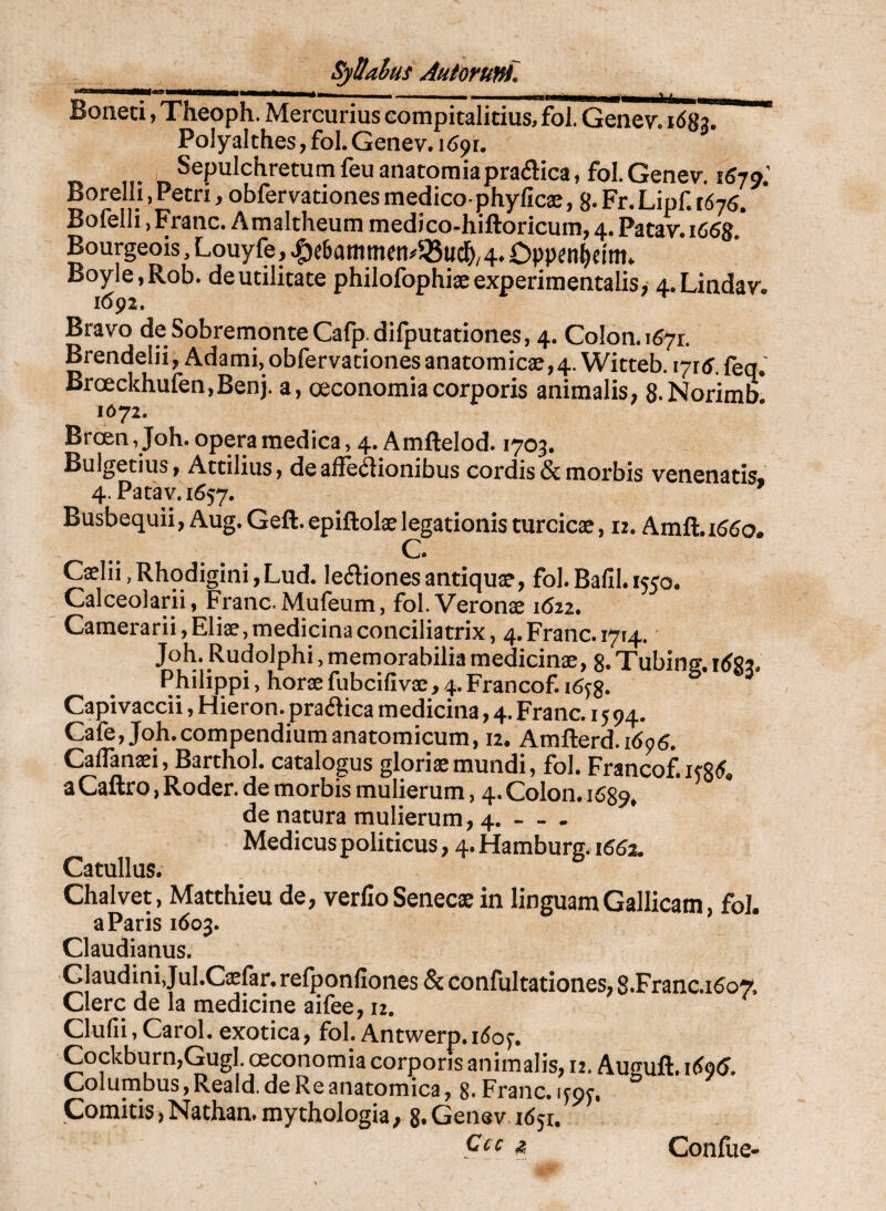 Boneci, Theoph. Mercurius compitalicius, fol. Genev. 1683. Polyalthes, fol. Genev. i (Jpr. ,!• n^^P^^^^^^^^^^^^u^^^^u^natomiapradica, fol.Genev. 1570.' Borelh, Petri, obfervationes medico-phyficae, g.Fr.Lipf.tdyg. Bofelli, Franc. Amaltheum medico-hiftoricum, 4. Patav. 1668 Bourgeois, Louyfe, |)c6animfti#58u44. Dppcn^dnt* Boyle.Rob. de utilitate philofophiaeexperimentalis, 4.Lindav. 1692. Bravo deSobremonteCafp.difputationes, 4. Colon.ifiyr. BrendeliijAdami, obfervationes anatomicx, 4. Witteb. lyrtf.feq.’ Broeckhufen.Benj. a, oeconomia corporis animalis, S-Norimb! 1072. Brcen Joh. opera medica, 4. Amftelod. 1703. Bulgetius, Attilius, deaffeilionibus cordis & morbis venenatis, 4. Patav. 1657. Busbequii, Aug. Geft.epiftolxlegationis turcicae, rz. Amft.i55o. C. Caelii,RhodiginijLud. leflionesantiqux, fol.Bafil. 1550. Calceolarii, Franc. Mufeum, fol. Veronae 1622. Camerarii, Eliae, medicina conciliatrix, 4. Franc. i7t4. Joh. Rudolphi, memorabilia medicinae, 8. Tubing. itfgj. Philippi, horae fubcifivse, 4.Francof. i6y8- Capivaccii, Hieron. prailica medicina, 4. Franc. 1594. Cafe, Joh. compendium anatomicum, 12. Amfterd.idpg. CalTanaei, Barthol. catalogus gloriae mundi, fol. Francof.KR5. a Caftro, Roder. de morbis mulierum, 4. Colon. 1689, de natura mulierum, 4. - - . Medicus politicus, q-Hamburg. 1652. Catullus. Chalvet, Matthieu de, verfio Senecae in linguam Gallicam, fol. a Paris 1603. Claudianus. Glaudini,JuI.Cxfar. refponfiones & confultationes, 8.Franc.i5o7, Clere de la medicine aifee, 12. Clufii.Carol. exotica, fol. Antwerp.i<5op. Cockburn,GugI. oeconomia corporis animalis, 12. Auguft. i6<i6. Columbus, Reald. de Re anatomica, 8. Franc. qor. Comitis,Nathammythologia, 8.Genev 1851.