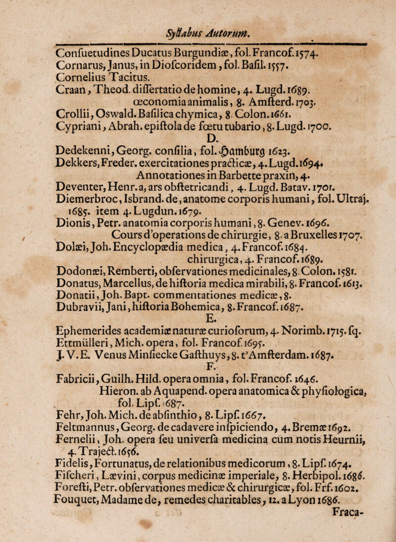Confuetudines Ducatus Burgundii, fol. Francof. 1574. Cornarus, Janus, in Diofcoridem, fol. Bafil. 1577. Cornelius Tacitus. Craan, Theod. diflertatio de homine, 4, Lugd. 1(^89. oeconomia animalis, 8. Amfterd.1703. Crollii, Oswald. Bafilica chymica, 8* Colon. 1^61. Cypriani y Abrah. epiftola de foetu tubario, 8» Lugd. 1700. D. Dedekenni,Georg. confilia, fol.^ambutg 1623. Dekkers, Freder. exercitationes praflicae, 4. Lugd.i(J94* Annotationes in Barbette praxin, 4. Deventer, Henr. a, ars obftetricandi, 4. Lugd. Batav. 1701. Diemerbroc, Isbrand. de, anatome corporis humani, fol. Ultraj. 1685. item 4. Lugdun. 1679. Dionis, Petr. anatomia corporis humani, 8* Genev. Cours d’operations de chirurgie ,8*3 Bruxelles 1707. Dolaei, Joh.Encyclopaedia medica, 4.Francof. 168^. chirurgica, 4. F rancof. 1689« Dodonaei, Remberti, obfervationes medicinales, 8 Colom 158^. Donatus, Marcellus, de hiftoria medica mirabili,8* Francof. 1613. Donatii, Joh.Bapt. commentationes medicae,8* Dubra vii, Jani, hiftoria Bohemica, 8* Francof. 1687. E. Ephemerides academiae naturae curioforum, 4. Norimb. 1715. fq. EttmlillerijMich. opera, fol. Francof i69f. J. V.E. VenusMinfieckeGafthuys^S»tAmfterdam. 1687. F. Fabricii, Guilh. Hild. opera omnia, fol. Francof. 164^. Hieron. ab Aquapend. opera anatomica & phyfiologica, fol. Lipf. i687. Fehr, Joh. Mich. de abfinthio, 8- Lipf 1667. Feltmannus, Georg. de cadavere infpiciendo, 4. Bremae 1^92, Fernelii, Joh. opera feu univerfa medicina cum notis Heurnii, 4.Traje61.i6^6. Fidelis, Fortunatus, de relationibus medicorum, 8» Lipf 1(574. Fifcheri, Laevini, corpus medicinae imperiale, 8« Herbipol. Forefti, Petr. obfervationes medicae & chirurgicae, fol. Frf. 1602. Fouquet, Madame de, remedes charitables, 12. a Lyon 168^. Fraca-