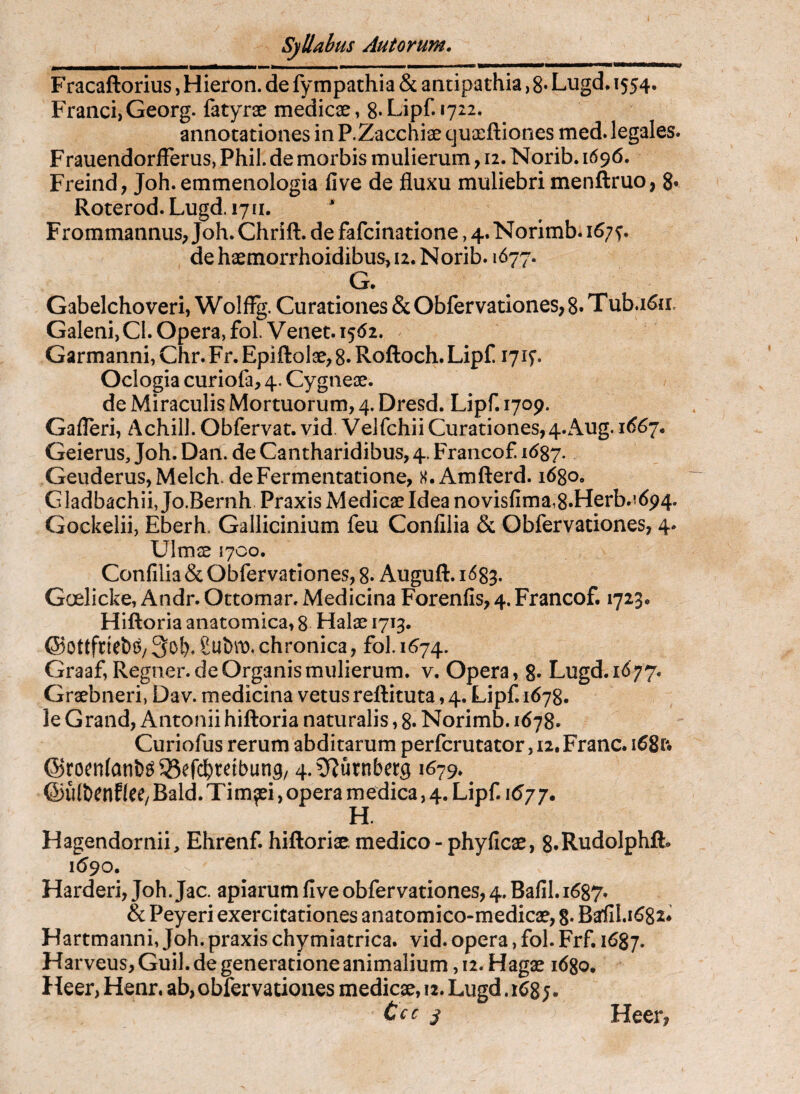 Fracaftorius, Hieron. de fympathia & antipathia, 8* Lugd. 1554. Franci, Georg. fatyrae medicae, 8* Lipf. 1722. annotationes in P.Zacchiae cjuaeftiones med. legales. Frauendorfferus, Phil. de morbis mulierum, 12. Norib. 1696. Freind; Joh. emmenologia fi ve de fluxu muliebri menftruo, 8* Roterod. Lugd. 1711. FrommannuS; Joh. Chrifl. de fafcinatione, 4. Norimb. 167^. dehaemorrhoidibus>i2.Norib. 1677. G. Gabelchoveri, Wolffg. Curationes & Obfervationes, 8* Tub.i6ii, Galeni, Cl. Opera, fol. V enet. 1562. Garmanni, Chr. Fr. Epiftolae^ 8* Roftoch. Lipfi lyif. Oclogia curiofa, 4. Cygneae. de Miraculis Mortuorum, 4, Dresd. Lipf. 1709. Gafleri, Achill. Obfervat. vid. Velfchii Curationes,4.Aug. i66y* Geierus, Joh. Dan. de Cantharidibus, 4. Francof 1^87.. GeuderuSjMelch. deFermentatione, H. Amfterd. 1680, Gladbachii, Jo.Bernh Praxis Medicae Idea novisfima,8«Herb.i694. Gockelii, Eberh. Gallicinium feu Confilia & Gbfervationes, 4. Ulmae 1700. Confilia & Obfervatlones, 8* Auguft. i<583. Goelicke, Andr. Ottomar. Medicina Forenfis, 4. Francof. 1723. Hiftoria anatomica, 8 Halae 1713. chronica, fol. 1^74. Graaf, Regner, de Organis mulierum, v. Opera, 8- Lugd. 1^77. Grsebneri, Dav. medicina vetusreftituta ,4. Lipf. 1678. le Grand, Antonii hiftoria naturalis, 8. Norimb. 1678. Curiofus rerum abditarum perfcrutator, iz.Franc. 168R ©roenfan&^^Sefc^retbung/ 4.?)?urnber9 1679* ^ ©ulbenEIeC/ Bald. Timaei, opera medica, 4. Lipf. 1677. H. Hagendornii, Ehrenf. hiftoriae; medico - phyficae, g.RudoIphfb 1690, Harderi, Joh. Jac. apiarum five obfervationes,4. Bafil. 1687. & Peyeri exercitationes anatomico-medicae, 8« Baflil.1682* Hartmanni, Joh. praxis chymiatrica. vid. opera, fol. Frf. 1687. Harveus, Guil. de generatione animalium, 12. Hagx idgo, Heer, Henr. ab, obfervationes medicae, 12. Lugd .168;. Ccc ^ Heer,