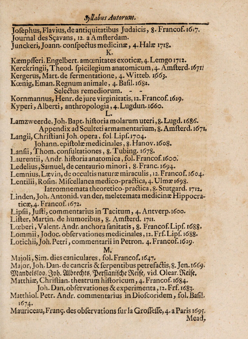 Jofephus, Flavius, de antiquitatibus Judaicis, 8*Francof*i6»7. Journal desSgavans, 12. a Amfterdam. Junckeri,Joann. confpeflus medicinae, 4.Halae 1718* K. Kaempfferi, Engelbert. amoenitates exoticae, 4. Lemgo 1712. KerckringiijTheod. fpicilegiumanatomicum,4. Amfterd.i^jr* Kergerus, Mart. de fermentatione, 4, Witteb. 1^53. Koenig, Eman. Regnum animale, 4. Bafil. 16^1* Seledus remediorum. - - Kornmannus, Henr. de Jure virginitatis, 12. Francof. i6i^^ Kyperi, Alberti, anthropologia, 4. Lugdun. i(56o. E. Lamzweerde, Joh. Bapt. hifloria molarum uteri, 8* Lugd. i6S6* Appendix ad Sculteti armamentarium, 8. Amfterd. 1671» Langii, Chriftiani Joh. opera, fol. Lipf. 1704. Johann. epiftolaemedicinales, g. Hanov. ii5o8. LanfiijThom.confuItationes, 8*Tubing. 1(578. Laurentii, Andr. hiftoria anatomica, fol. Francof Ledelius, Samuel, de centaurio minori, 8- Fmnc. 1694. Lemnius, Lseviti, de occultis naturse miraculis, 12. Francof i(5'o4.^ Lentilii, Rofin. Mifcellanea medico-pradica,4.Ulmae 1698. latromnemata theoretico-pradica, 8- Smcgard. 1712. Linden, Joh. Antonid, van der, meletemata medicinae Hippocra- ticae,4. Francof. 1672. Lipfii, Jufti, commentarius in Tacitum, 4. Antverp. 1^00. Lifter, Martin, de humoribus, 8. Amfterd. 1711. LceberijValent. Andr.anchorafanitatis, 8. Francof Lipf 1(588» Lommii, Jodoc. obfervationes medicinales, 12. Frf. Lipf i688* Lotichii, Joh. Petri, commentarii in Petron. 4. Francof. Kjay, M. Majoli, Sim. dies caniculares, fol. Francof 1^47. Major, Joh. Dan. de cancris & ferpentibus petrefadis, 8. Jcn. 166^. g)^anl)ei^^oo, 9teife/ vid. Olear. 9\eife» Matthiae, Chriftian. theatrum hiftoricum, 4. Francof id84. Joh. Dan. obfervationes & experimenta, 12. Frf 1683. Matthiol. Pecr. Andr. commentarius in Diofcoridera, fol.BallL 1674. Mauriceau, Frang. des oblervatlons fur la Groflefle, 4. a Paris i^9f, Mead^