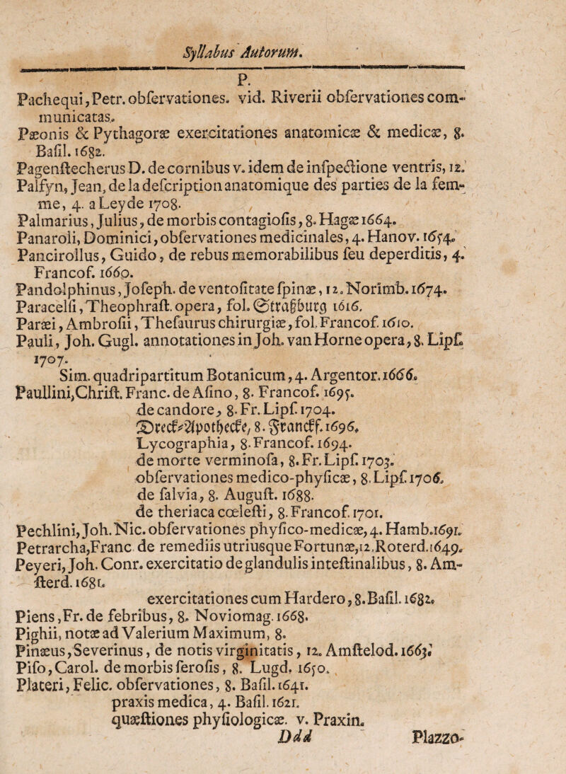 .... P. Pachequi/Petr.obfervatioiiesa vid. Riverii obfervationesconi-’ municatas* Paeonis & Pythagorae exercitationes anatomica & medicae, g. BafiLi682. Pagenftecherus D. de cornibus v. idem de infpe^iione ventris, 12J Palfyn, Jean, de la defcription anatomique des parties de Ia fem- me, 4. a Ley de lyog. , Palmarius, Julius, de morbis contagiofis, 8» Hagae 1664. Panaroli, Dominici, obfervationes medicinales, 4. Hanov. Pancirollus, Guido , de rebus memorabilibus feu deperditis, 4.’ Francof. i66q. Pandolphinus, Jofeph. de ventofitate fpinae, 12. Norimb. U574. ParaceHi,Theophraft.opera, foL0tta§but5 Paraei, Ambrofii, Thefaurus chirurgiae, fol Francof. utio. Pauli , Joh. Gugl. annotationes in Joh,van Horne opera , 8. LipC 1707. Sim. quadripartitum Botanicum,4. Argentor.i6(5d» Paullini,Chrift. Franc. de Alino, 8- Francof. 169^. de candore^ 8*Fr.Lipf 1704. Lycographia, 8-Francof. 1694. de morte verminofa, 8. Fr. Lipf. lyo^ obfervationes medico-phyficae, g LipC 170^. de falvia, 8. Auguft. i(588. de theriacacoelefti, 8-Francof. 1701. PechlinijJoh.Nic. obfervationes phyfico-medicae,4.Hamb.n59L Petrarcha,Franc.de remediisutriusqueFortunae,u.Roterd.i649* Peyeri, Joh. Conr. exercitatio de glandulis inteftinalibus, 8. Am» fterd.i68t. exercitationes cum Hardero, S.BallL 1^8^^ Piens,Fr. de febribus, 8- Noviomag. 1668. Pighii, notae ad Valerium Maximum, 8« Pinaeus,Severinus, de notis virginitatis, n. Amftelod. Pifo,Carol. de morbisferofis, 8. Lugd. i6fo. Placeri,Felic. obfervationes, 8. Ba(il.i64r. praxis medica, 4. Bafil. 1621. quaeftiones phyfiologicae. v. Praxin. Ddd “ Plazzo- I