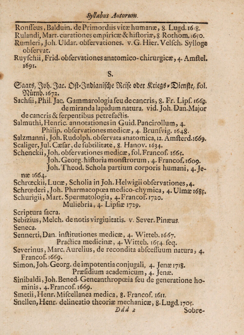 Ronfleus^Balduin. de Primordiis vitae humanse, 8- Lugd.idig. Rulandi, Marr. curationes empiricae & hiftoriae^ 8 Rothom. i6fO. Riimleri .? Joh.Uldar, obfervadones. v.G.Hier, Velfch. Sylloge obfervat. Ruyfchii, Frid. obfervationes aiiacomicO chirurgicae; 4. Amftel. 1691. S. 3o().3ae. Oli^3tit)ianifd)e 9Ieife oUt fol 5Rurnb*i(S72* Sachfii hil jaco Gammarologiafeu de cancris, g. Fr. Lipf. i66g, de miranda lapidum natura, vid. Joh. Dan.Major de cancris & ferpentibus petrefadis. SalmuthijHenric. annotationes in Guid.PancirolIum , 4. Philip, obfervationes medicae, 4. Brunfvig. 1648. Salzmanni, Joh. Rudolph. obfervata anatomica, 12. Amfterd.i^d^^ Scaliger,Jul.Gaefar,defabrilitate, 8. Hanov. 1634. Schenckii;Joh. obfervationes medicae, folFrancofp 166^. Joh. Georg. hiftoria monftrorum, 4. FrancoR 1609. Joh.Theod. Schola partium corporis humani, 4. Je- nae 1664, Schroeckii, Lucae, Scholia in Joh. Helwigii obfervationes,4. SchrcederijJoh. Pharmacopoeamedico-chymica, 4,Ulmieitf8f9 Schurigii, Mart, Spermatplogia, 4.Francof.i72o. Muliebria, 4. Lipfiae 1729, Scriptura facra. SebiziuSjMelch. de notis virgiaitatis. v. Sever. Pinaeus. Seneca. Sennerti,Dan. inftitutiones medicae, 4. Witteb. 16(^7. Pradica medicina, 4.Wittch. i6f4.feq. Severinus, Mare. Aurelius, de recondita abfcelluum natura> 4, Francof. 1669. Simon, Joh. Georg. de impotentia conjugali, 4. Jen^i7i8. Praefidium academicum, 4, Jenae. Sinibaldi, Joh.Bened. Geneanthropoeia feu de generatione ho¬ minis, 4. Francof. 1669. SmetiijHenr. Mifcellanea medica, g. Francof. i6ir. Snellen,Henr^ delineatio theoriae mechanicae, 8*Lugdi705'. Ddd z Sofarc-