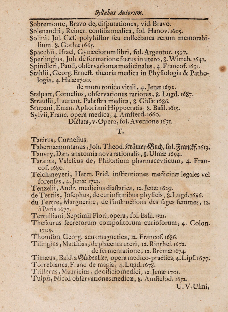Sobremonte, Bravo de, difpucationes, vid. Bravo. Solenandri, Reiner. confiliamedica, fol. Hanov. 1605. Soiinii Jul CxC polyhiftor feu colledanea rerum memorabi¬ lium 8* Gothse 1665*. Spacchii, Ifraeb Gynaeciorum libri, fol. Argentor. 1597. Sperlingius, Joli de formatione foetus in utero, 8» Witteb. Spindieri, Pauli, obfervationes medicinales, 4. Francof. 1691. Stahlii,Georg.Erneft. theoria medica in Phyfiologia & Patho» logia, 4*Halae 1700. de motutonhio vitali, 4.Jen2eid92. Stalpart,Cornelius, obferva^ones rariores, 8* Lugd. id87« Strauflii,Laurent. Palaeftra medica, 8. Gilfe i686» Stupani,Eman. AphorismiHippocratis, 8. Bafil.it)!^- Sylvii, Fraiic. opera medica, 4. x4mfterd. 1660. Diftata, V. Opera, fol. Avenione 1671. T. Tacitus, Cornelius. Tabernsemontanus, Joh. Theod. ^rautCV^5Bucl&y fol. Tauvry, Dan^ anatomia nova rationalis, g» Ulmae 1694, Taraiita, Valefcus de, Philonium pharmacevticum, 4. Fran¬ cof. 1680. Teichmeyeri, Herm. Frid. inftitutioiies medicina legales vel forenfes, 4. Jense 172^. Tenzelii, Andr. medicinadiaftatica, 12. Jense i6ip. de Tertiis, Jofephu3,decuriofitatibus phyficis, 8-Lugd.i(58'5. duTertre^ Margiierite, de rinfirudlioiis des fages femmes, 12. a Paris 1677. Tertulliani,Septimii Flori,opera, foLBafil. 1521. Thefaurus fecretorum compoficoriim curioforum, 4. Colom 1709. Tliomfon,Georg* acusmagnetica, 12. Francof. i6S6s Tilingius, Matthias > de placenta uteri, 12. Rinthel. i6yi. de fermentadone, 12. Bremae 1674. Timaeus, Ba!d. a h?/ opera medico-pra£tica,4. Lipf. 1^77. Torreblanca,Franc.de magia, 4.Lugd. 16786 Trilierus,Mauricius, deOmciomedici, i2.Jenae 1701, Tulpii,NicoL obfervationes medica, 8. Amftelod* 1652. U.V.Ulmi,