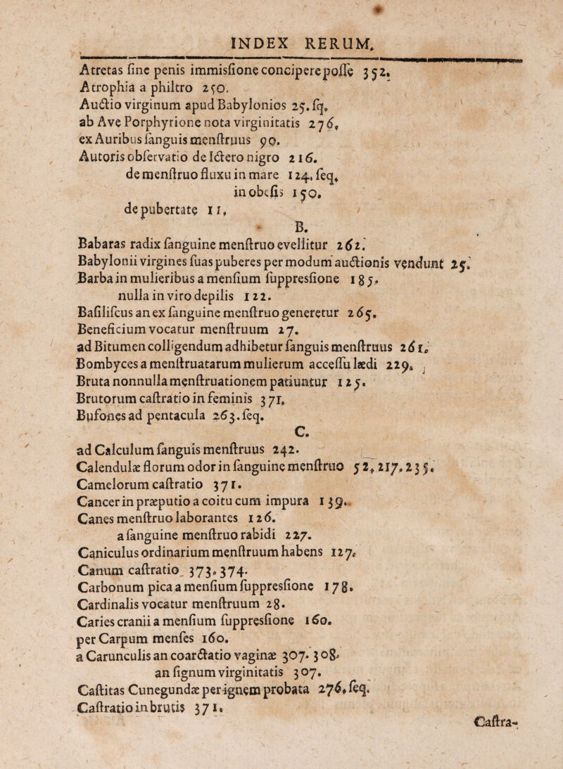 ♦ ' , INDEX RERUM, Atretas fine penis immisfioneconciperepoffe 352. Atrophia a philtro 2^0. Audio virginum apud Babylonios 25. fq, ab Ave Porphyrione nota virginitatis 27 ex Auribus languismenfifuus 90. Autorisobfervatio deIderonigro ii6, de raenfiruo fluxu in mare 124* feq* , inobefis 150, de pubertate 11, B. Babaras radix fanguine menftruo evellitur i6il Babylonii virgines fuas puberes per modum audionis vendimt Barba in mulieribus a menfium fuppresfione 13 y, nulla in viro depilis 122. Bafilifcus an ex fanguine menflruo generetur 265, Beneficium vocatur raenftruum 27. ad Bitum-en colligendum adhibetur fanguis menftrutis 2 6 u Bombyces a menllruatarum mulierum acceflu laedi 229« , Bruta nonnulla menftruationem patiuntur 12 y. Brutorum caftratio in feminis 3 yi, Bufonesadpentacula 263,feq. C. ad Calculum fanguis menftruus 242. Calendulae florum odor in fanguine menftruo 52^ 217,23 Camelorumcaftratio 371. Cancer in praeputio a coitu cum impura 139». Canes menftruo laborantes 126. a fanguine menftruo rabidi 227. Caniculus ordinarium menftruum habens 127^ ( Canum caftratio, 373,374. Carbonum pica a menfium fuppresfione 17 g, Cardinalis vocatur menftruum 28. Caries cranii a menfium fuppresfione 1 ^0. per Carpum menfes 160, a Carunculis an coardatio vaginae 307.3 og, an fignum virginitatis 307, Caftitas Cunegundae per ignem probata 27^t Caftratio in brutis 371« Caftra- 1