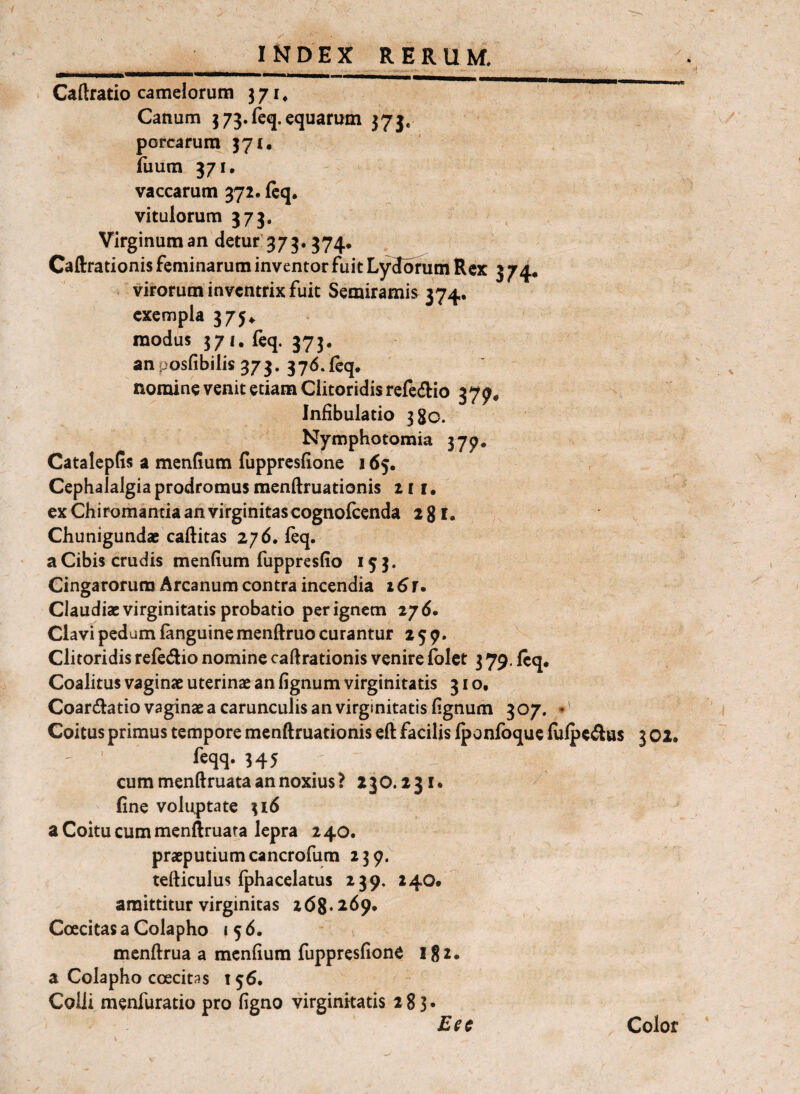 Caftratio camelorum 371, Canum 3 73. feq. equarum 375. porcarum 371. fiium 371, vaccarum 372. ftq, vitulorum 373, Virginum an detur' 373.374* Caftrationis feminarum inventor fuit LyJofum Rex 3 74. virorum inventrix fuit Semiramis 374. exempla 3754. modus 371, feq. 373. anposfibilis 373. 376*{cq. ' ' nomine venit etiam Clitoridis refedio 377. Infibulatio 380. Nymphotomia 375^. CatalepGs a mendum lupprcslione 165. Cephalalgia prodromus menftruationis 211. ex Chiromantia an virginitas cognofcenda 2 g l. Chunigundae caftitas 276. feq. a Cibis crudis mendum fuppresdo 153. Cingarorum Arcanum contra incendia 16T> Claudiae virginitatis probatio per ignem 27 d. Clavi pedum (anguine menftruo curantur 259. Clitoridis refedio nomine caftrationis venire (blet 3 79, feq. Coalitus vaginae uterinae an dgnum virginitatis 31 o, Coardatio vaginae a carunculis an virginitatis dgnum 307. • Coitus primus tempore menftruationis eft facilis (ponfoque (ulpe^us 3 02. ' ' feqq. 345 cum menftruata an noxius? 230.231. fine voluptate 316 a Coitu cum menftruata lepra 2 40. praeputium cancrofum 239. tefticulus fphacelatus 239. 240.  amittitur virginitas 268.269. Coecitas a Colapho 1 5 6. menftrua a menfium fuppresfione I g2. a Colapho coecit^s 156. Colli menfuratio pro dgno virginitatis 283. Color