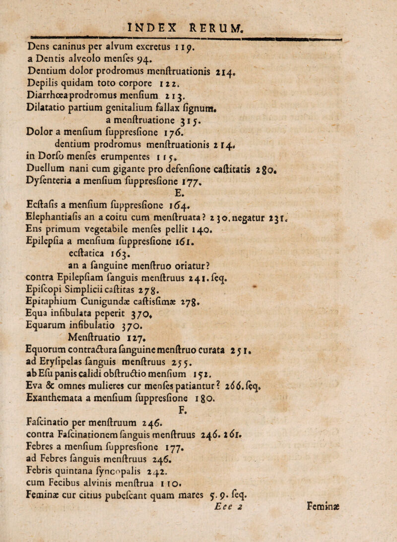 Dens caninus per alvum excretus 11 p. a Dentis alveolo menfes 94, Dentium dolor prodromus menftruationis 214. Depilis quidam toto corpore 122. Diarrhoea prodromus menfium 213. Dilatatio partium genitalium fallax lignum. a menftruatione 315. Dolor a menfium luppresfione 176. dentium prodromus mcnftruationis 214. in Dorlb menfes erumpentes 115. Duellum nani cum gigante pro defenfione caftitatis 280. Dylenteria a menfium fuppresfione 177. E. Ecftafis a menfium fuppresfione 16^4. Elcphantiafis an a coitu cura menftruata? 2 3 negatur 231« Ens primum vegetabile menfes pellit 140. Epilepfia a menfium fuppresfione 161. ccftatica 163, an a fanguine menfiruo oriatur? contra Epilepfiam fanguis mcnftruus 241. leq. Epifeopi Simpliciicaftitas 278, Epitaphium Cunigundae caftisfimae 278, Equa infibulata peperit 370. Equarum infibulatio 370. Menftruatio iiy. Equorum contradura (anguine menftruo curata 2 j l. ad Eryfipelas fanguis menftruus 255, ab Efii panis calidi obftrudio menfium 152. Eva & omnes mulieres cur menfes patiantur ? add.leq. Exanthemata a menfium luppresfione i go. F. Fafeinatio per menftruum 246. contra Fafeinationem languis menftruus 246. 2 dl» Febres a menfium fuppresfione 177. ad Febres languis menftruus 246. Febris quintana lyncopalis 242. cum Fecibus alvinis menftrua 110. Feminae cur citius pubefeant quam mares 5. p. leq. Eee 2 Feminae