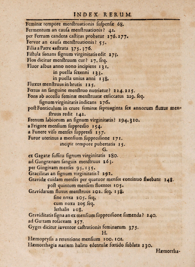 Feminae tempore menftruationis fufpenfe dg. Fermentum an caufa menftruationis? 42, per Ferrum candens caftitas probatur 276. 277* Fervor an caufa menftruationis? 55, Filia a Patre caftrata 375. 37(J. Fiftula fonans fignum virginitatis edit ijj’. Flos dicitur menftruum cur? 27, fcq, Fluor albus anno nono incipiens 131, in puella fexenni 133. in puella unius anni 138, Fluxus menftruus in brutis 125. Foetus an languine menftruo nutriatur? 224.225. Fons ab acceffu feminae menftruatae exfiecatus 229* feq. fignum virginitatis indicans 276. poft Fonticulum in crure feminae feptuaginta lex annorum fluXUJ mCR- ftruus redit 142. Frenum labiorum an fignum virginitatis? 294.31 o# a Frigore menfium fuppresfio 154. a Funere vifo menfes ftipprcsfi 157. Furor uterinus a menfium fuppresfione 171, incipit tempore pubertatis 15. G. cx Gagatse fuffttu fignum virginitatis igo. ad Gangrtenam fanguis menftruus 263. per Gingivam menfes 95.135. Gracilitas an fignum virginitatis? 292. Gravidae cuidam menfes per quatuor menfes continuo fluebant 14S. poft quintum menfem fluentes 105. Gravidarum fluxus menftruus 202. feq. 138* line noxa 205. feq^ cum noxa 205. feq. lethalis log. Graviditatis figna an ex menfium fuppresfione fumenda ? 2 40. ad Guttam rofaccam 257. Gyg es dicitur inventor caftrationis feminarum 375. H. Flaemoptyfis a retentione menfium 100. 1 or. Haemorrhagia narium halitu edentulae foetido fublata 230. Haemorrha- ' ( .