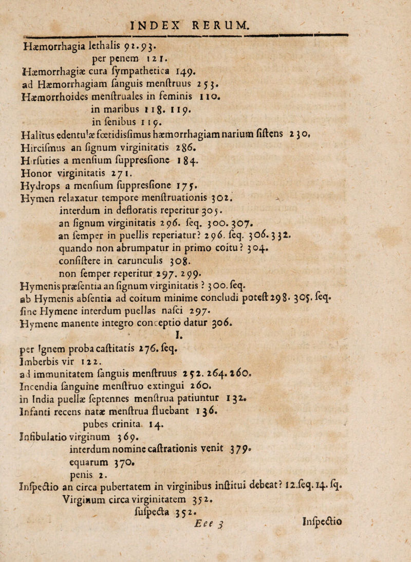 I INDEX RERUM. Haemorrhagia lethalis per penem izr. Haemorrhagiae cura fympathetica 149. ad Haemorrhagiam fanguis menftruus 253, H^raorrhoides menftruales in feminis 1 lo, in maribus j 18. 119. in fenibus i i 9. Halitus edentulae foetidisfimus haemorrhagiam narium fiftcns 2 J o» Hircifmus an fignum virginitatis 286. ' H-rfuties a menfium fuppresfione i 84» Honor virginitatis 271. Hydrops a menfium fuppresfione 179. Hymen relaxatur tempore menflruationis 302. > interdum in defloratis repetitur 305. an fignum virginitatis 296. feq. 300. 307. an femper in puellis reperiatur? 296. fcq. 30^^. 3 52. quando non abrumpatur in primo coitu? 304. confiftere in carunculis 308. non femper reperitur 297. 299. Hymenis praefentia an fignum virginitatis ? 3 00. feq. ab Hymenis abfentia ad coitum minime concludi potefl:298* 3^5* fine Hymene interdum puellas nafei 297. Hymene manente integro conceptio datur 306. I. per Ignem probacaftitatis 276. feq. Imberbis vir 122. ad immunitatem languis mcnflruus 292. 264.260. Incendia fanguine menftruo extingui 260. in India puellae feptennes mcnflrua patiuntur 132. Infanti recens natae menftrua fluebant 13^* pubes crinita. 14. Jnfibulatio virginum 369. interdum nomine caftrationis venit 379* equarum 370* penis 2. Infpedio an circa pubertatem in virginibus inftitui debeat? Il.feq. I4'^« Virginum circa virginitatem 352. fufpeda 352. £ee s Infpe(flio