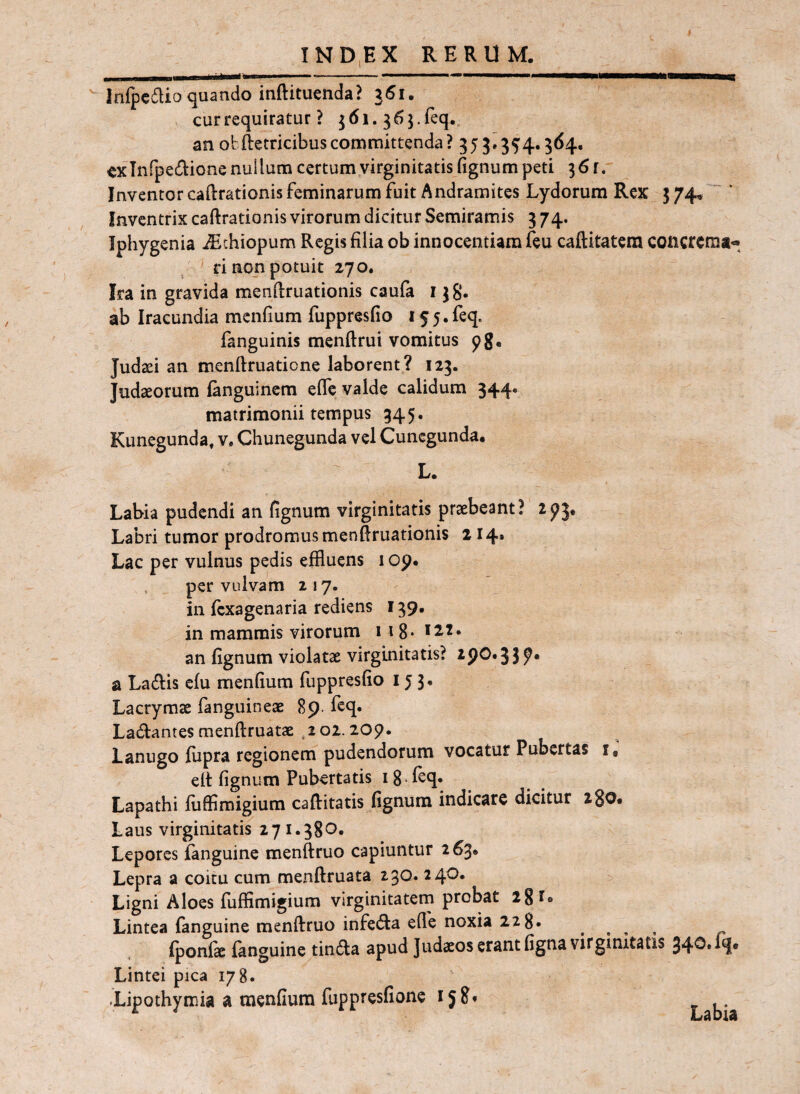  Infpcdio quando inftituenda? 361. cur requiratur ? j 61. 3 5 5. feq. an oh Retricibus committenda? 35 j. 35'4,364. exlnfpedione nullum certum virginitatis fignum peti 361. Inventor caRrationis feminarum fuit Andramites Lydorum Rex 3 74. Inventrix caftrationis virorum dicitur Semiramis 3 74. Jphygenia ^thiopum Regis filia ob innocentiam feu caftitatem coiicrcma- ' ri non potuit 270. Ira in gravida menilruationis caufa r jg. ab Iracundia mcnfium fuppresfio 155. feq. fanguinis menftrui vomitus Judaei an menftruatione laborent? 123. Judaeorum fanguinem effc valde calidum 344. matrimonii tempus 345. Kunegunda, v, Chunegunda vel Cunegunda. L. Labia pudendi an fignum virginitatis praebeant? Labri tumor prodromus menfiruationis 214i Lac per vulnus pedis effluens 1 op* . per vulvam 217. in fcxagenaria rediens 139. in mammis virorum iig**^^* an fignum violatae virginitatis? 290*3 3^* a Lallis efu menfium fuppresfio 153. Lacrymae fanguineae Sp- Ladhantesraenftruatae ,202.209. Lanugo fiipra regionem pudendorum vocatur Pubertas i, elt fignum Pubertatis ig feq* Lapathi fiiffimigium caftitatis fignum indicare dicitur igo. Laus virginitatis 271.380. Lepores fanguine menftruo capiuntur 263* Lepra a coitu cum menftruata 230. 240. Ligni Aloes fuffimigium virginitatern probat 28 l* Lintea fanguine menftruo infeda ede noxia 22 8. . , , , ^ Iponik fanguine tinfta apud Judaeos erant figna virginitatis Lintei pica 178. -Lipothymia a menfium fuppresfione 158* Labia