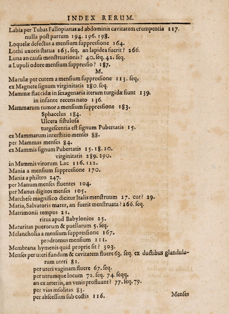 Labia per Tubas Fallopianas ad abdominis cavitatem erumpeacia 117. nulla poft partum 194. 196. ipg. ' Loquel2e defedus a menfium fuppresfipne 164. Lothi uxoris llatua 265.feq. an lapidea fuerit? 266. Lunaancaufamenftruationis? 40.req, 42. feq. a Lupuli odore menfium fuppresfio ? 87, M. ' Maculse per cutem a menfium fuppresfione 113. feq, ex Magnete fignum virginitatis 28O. feq. Mamm^ flaccidae in fexagenaria iterum turgidae fiunt 15 9. in infante recens nato 136. Mammarum tumor a menfium fuppresfione i83* Sphacelus 184» Ulcera fiftulofa turgefcentia eft fignum Pubertatis 15. cxMammaruminterftitiomenfes 88* per Mammas menfes 84, ex Mammis fignum Pubertatis 15.18*20. virginitatis 289*290. _ in Mammis virorum Lac 116.122. Mania a menfium fuppresfione 170. Mania a philtro 247. per Manum menfes fluentes 104. per Manus digitos menfes 105. Marchcfe magnifico dicitur Italis mcnflruum 27. cur? 29. Maria,Salvatoris mater, an fuerit menflruata ? 166. feq. Matrimonii tempus 21. ritus apud Babylonios 25. Maturitas puerorum & puellarum 5-. feq. Melancholia a menfium fuppresfione 167* prodromus menfium iii. Membrana hymcnis quid proprie fit ? 303, t t ? Menfes per uteri fundum & cavitatem fluere 63. leq. ex du61ibu$ glandul^' rum uteri 8i* per uteri vaginam fluere 67. feq. per utrumque locum 72. feq. 74.feqq. an ex arteriis, an venis profluant ? 77* feq* 7?* per viasinfolitas 83. ut r per abfceffam fub coftis 116. Menfe