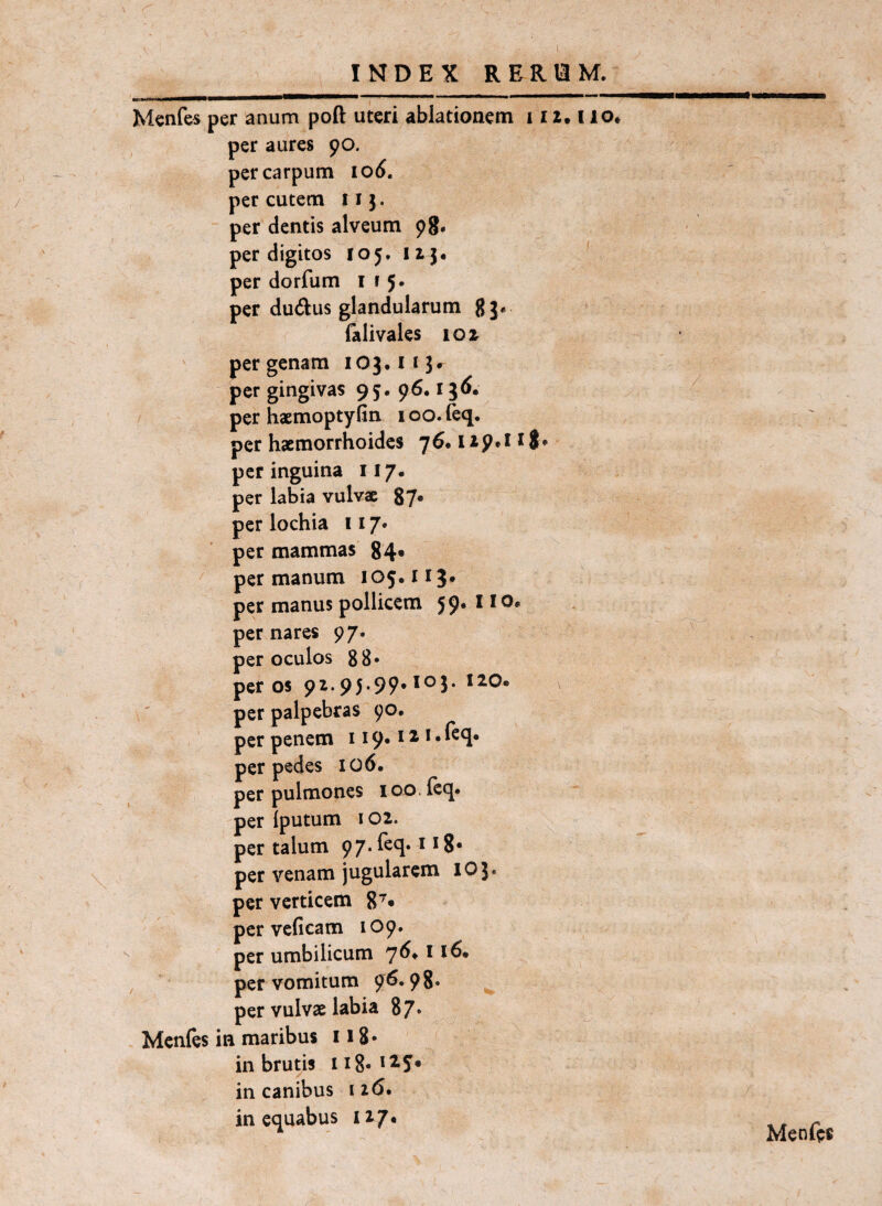 1 INDEX RERiaM. .. II ■ II I» II I 'II Menfes per anum poft uteri ablationem i i z. i lo. per aures 90. per carpum 106. per cutem iij. per dentis alveum 98* per digitos 105.11}« ' per dorfum 115. per dudus glandularum gj« falivales 10 z per genam iO}«ii}r per gingivas 95. 96« i^^« per haemoptyfin 100. leq. per haemorrhoides 76. i zp»! 18 « per inguina 117. per labia vulvae 87* perlochia 117. per mammas 84« per manum 105. iij. per manus pollicem 59» i * o* per nares 97. per oculos 88* per 05 9z. 95-99* per palpebras 90. per penem ii9*^^**^4* per pedes 106. per pulmones lo^.ieq. per Iputum * oz. per talum 97. Teq. 118* per venam jugularem lO}. per verticem per veficam 109. per umbilicum 7^* ^ per vomitum 96.98» per vulvae labia 87* Mcnles in maribus 118* in brutis in canibus 116. in equabus 117« Menfts