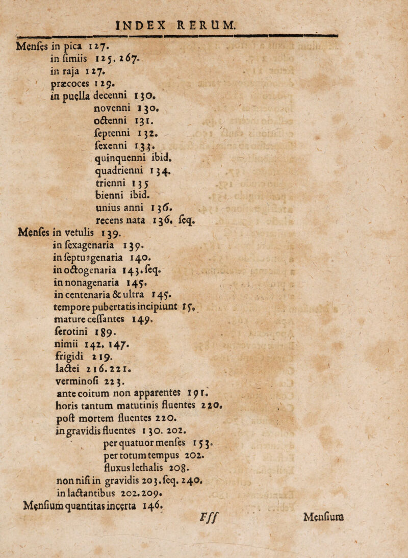 I , i j 1.1 ^Illi I ■ II Win*.. Menfts in pica 127. in fimiis 125. 267. in raja 127. ' praecoces 129. in puella decenni 130, novenni 130. ' ^ odtenni 131. feptenni 152. / _ fexenni 133. quinquenni ibid. . quadrienni 134* ' trienni 135 bienni ibid. unius anni ii6» recens nata i3<5. j(eq« Menfcs in vetulis 139. in (exagenaria 139. infeptusgcnaria 140. inodogenaria I43,{cq. in nonagenaria 145. . in centenaria & ultra 149. > tempore pubertatis incipiunt mature ceflantes 149. ftrotini 189. nimii 142« 147. frigidi 119. lactei z 16.221. ' verminofi 223. ante coitura non apparentes 19T* horis tantura matutinis fluentes 220. ; pofl: mortem fluentes 220. in gravidis fluentes 130.202. ■ ^ per quatuor menfes 153. per totum tempus 202. fluxus lethalis 208» non nifi in gravidis 20 3. feq. 240. in ladantibus 202.209. Mendum quantitas incerta 14^* Fff Mendum