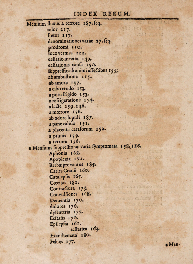 INDEX RERUM/ .... - iiiiBiiilt» ■■■—>—>■■1«—— Mcnfium fluxus a terrore i S/^feq, odor 217. foetor 217- denominationes variae a7.fc^. prodromi 210» loco vermes 222, ccflatio incerta 149.. ccffationis caufa 15O. luppreffio ab animi affedibus l j j.; ab ambudione 115« ab amore 157. ^ a cibo crudo . a potu frigido 153» a refrigeratione 15 4^ alade 159.14^- a moerore 156. ab odore Inpuli Ig/* a pane calido 152. - a placenta ceraforum 152* a prunis 15 9* a terrore 15 d. « Menfium fupprefBone varia fymptomata i jSVl 8& Aphonia i68. Apoplexia 172. BarbaE proventus igf» Caries Cranii 16o>, Catalepfis 165^ Coecitas j82. Contra61ura »73, Convulfioncs idS* Dementia 1 70. dolores 176. dyfenteria 177» Ecftafis I 7G. Epilepfia 161. ecftatica Exanthemata 180« Eebres 177* iMcn