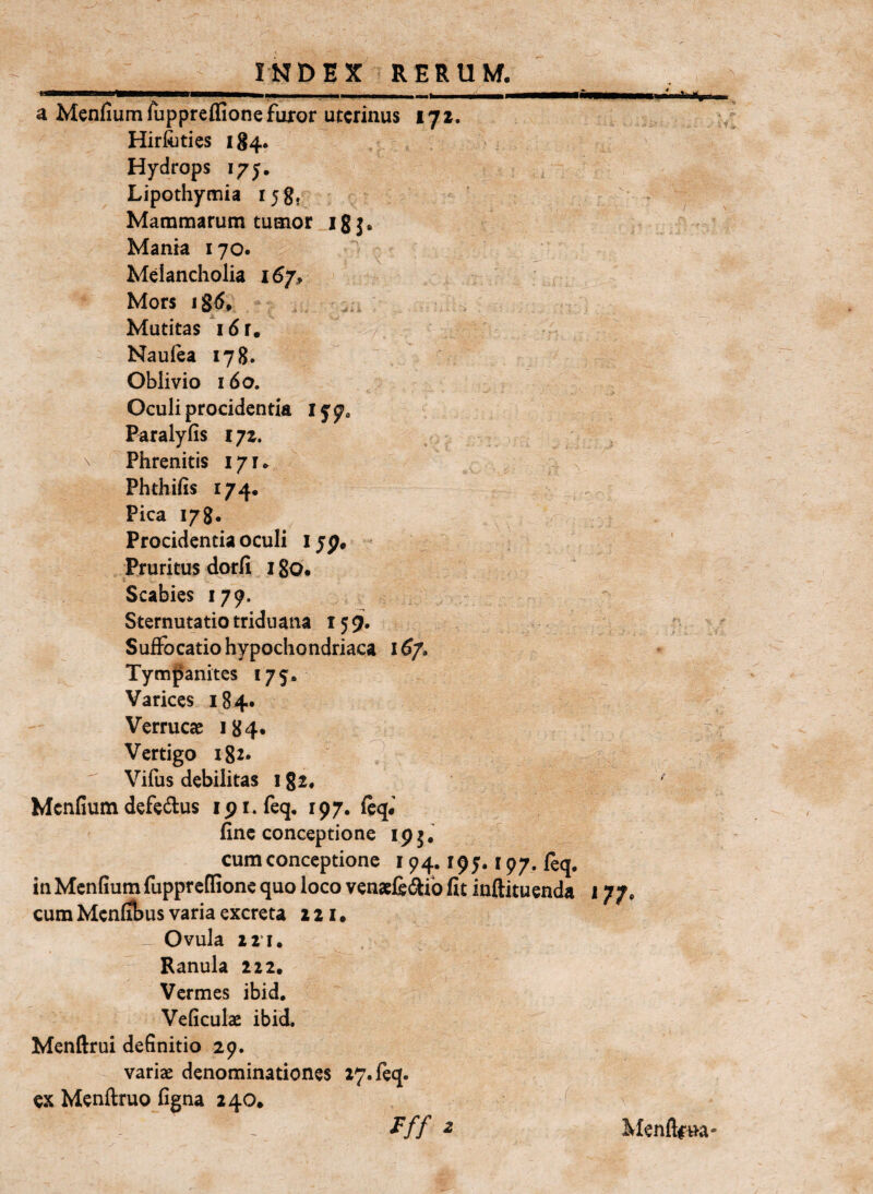 a Menfiumruppreffione furor uterinus 172. Hir&ties 184. Hydrops 175. Lipothymia Mammarum tumor igj, Mania 170. Melancholia 167, Mors Mutitas i 6 r. Naulea 178. Oblivio 160. Oculi procidentia i y 7« Paraly(is 172. \ Phrenitis 171. Phthifis 174. Pica 178. Procidentia oculi i yp. Pruritus dorfi i go. Scabies 179. Sternutatio triduana 159. Sufibeatio hypochondriaca 16/» Tympanites 175. Varices 184. Verrucae 184. Vertigo igr. ? Vifus debilitas i gi, Mcnfium defe^lus ipi.feq, 197. (eq.' fine conceptione ip5, cum conceptione 194. ipy. 197. ftq. in Menfium ruppreffione quo loco venaeji(5^ib fit inftituenda 177. cum Menfibus varia excreta z 21 • Ovula 2 2*1. Ranula 222. Vermes ibid, Veliculae ibid. Menftrui definitio 29. variae denominationes 17. (eq. ex Menftruo figna 240. Fff z Ivfenflrua*