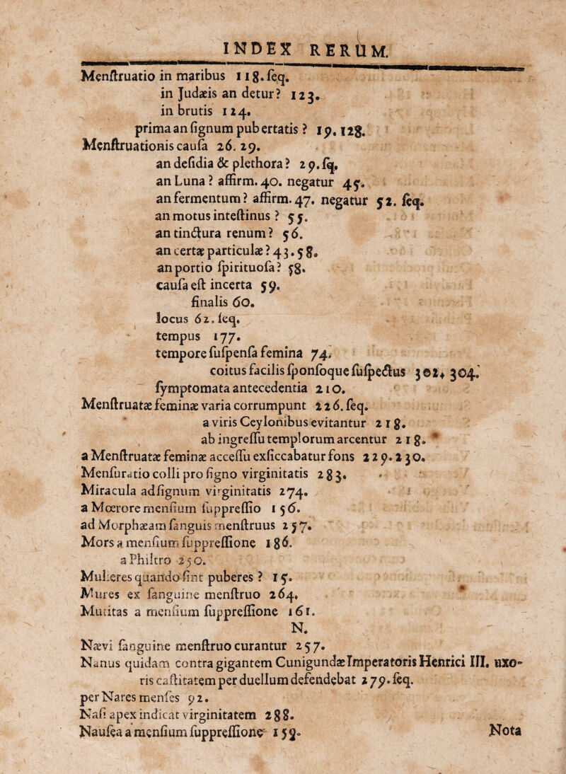 Menftruatio in maribus iig^recj. in Judaeis an detur? 123. in brutis 1x4. prima an fignum pub ertatis ? l p, 128. Mcnftruationiscaufa 26.29. an defidia & plethora ? 2 p. an Luna ? affirm. 40. negatur 45^. an fermentum? affirm. 47, negatur 51. fcc|. an motus inteftinus ? 55. an tindiura renum ? 56. an certae particulae ? 4 3,5 8, an portio fpirituofa? ^8* caufa eft incerta 59. finalis 60. locus dz.leq. tempus 177. tempore fufpenla femina 74, coitus facilis fponfoqucfiilpeflus 3©2^ 304J fymptomata antecedentia 210. Menftruatae feminae varia corrumpunt 22 6.feq. a viris Ceylonibus evitantur 218. ab ingrelTu templorum arcentur aig. ^ a Menftruatae feminae acceffii exficcabatur fons 229.230* ' Menfuratio colli pro figno virginitatis 285* Miracula adfignum virginitatis 274. a Moerore meniium fuppreffio 156. ad Morphaeamfanguis inenftruus 2^7. Mors a meniium fuppreffione 18 a Philtro 250. Mul leres quando iint puberes ? 15. Mures ex fanguine menftruo 264» * . Mutitas a meniium fiippreffione j6f. N. Naevi fanguine menftruo curantur 257. Nanus quidam contra gigantem CunigundaeImperatoris Henrici III, UXO* riscaftitatem per duellum defendebat z/p.feq. per Nares menfes 92. Nafi apex indicat virginitatem 288. / Naufea a raenfium fuppreffione^ 15 3«> Nota
