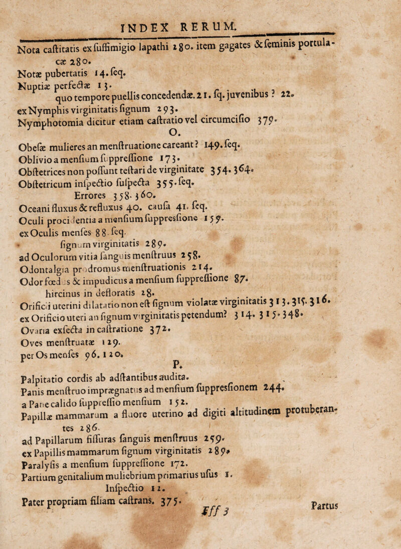 INDEX RERU 1*1_  Nota caftitatis exfuffimigio lapathi i 8°’ ite™ g^gaKs & feminis portula caeigo. Notae pubertatis I4.ftq. Nuptiae perfedae 15. r , m quo tempore puellis cotiGedetidae, Z i • iq» juvenibus. 22«» ex Nymphis virginitatis fignum 293. Nymphotoraia dicitur etiam caftratiovel circumcifio 370. Obclae mulieres an mendriiatione careant ? 149* Oblivio a mendum fuppreffione 17 5 • Obftetrices non poffunt teftari de virginitate 3 54.3^4“ Obftetricum infpedio fulpe^la 355.feq. Errores 358-3^0. Oceani fluxus <Sc refluxus 40» caula 41* ^ Oculi proci lentia a mendum fuppresdone 159. ex Oculis menfes 8 8 • dgnurn virginitatis 28 9« ad Oculorum vitia fanguis menftruus 258» '' ' Oiontalgia prodromus mcnftruationis 214. Odorfoed , s impudicus a mendum fuppreffione 87« hircinus in defloratis ig. . . » . ✓ * Oriddi uterini dilatatio non eft fignum violatae virginitatis 3 13 ♦ J ^ ex Oridcio uteri an fignum virginitatis petendum? 314* 3*5’348* Ovaria exfeda incaftratione 372* Oves menftruatae 119. per Os menfes 9 6.12 o* ^ P. Palpitatio cordis ab adflantibus audita. Panis menftruo impraegnatus ad mendum fuppresdonem a Pariecalidofuppredio mendum 152. Papilk mammarum a fluore uterino ad digiti altitudinem protub.eran, tes 28^' ' ad Papillarum dfluras fanguis menflruus 259- ex Papillis mammarum dgnurn virginitatis 2 8 9# Paraiyfis a mendum fuppredione 172. Partium genitalium muliebrium primarius ufus i. Infpedio II. Pater propriam Hliam caftrans. 37 y. iff 3 Partus