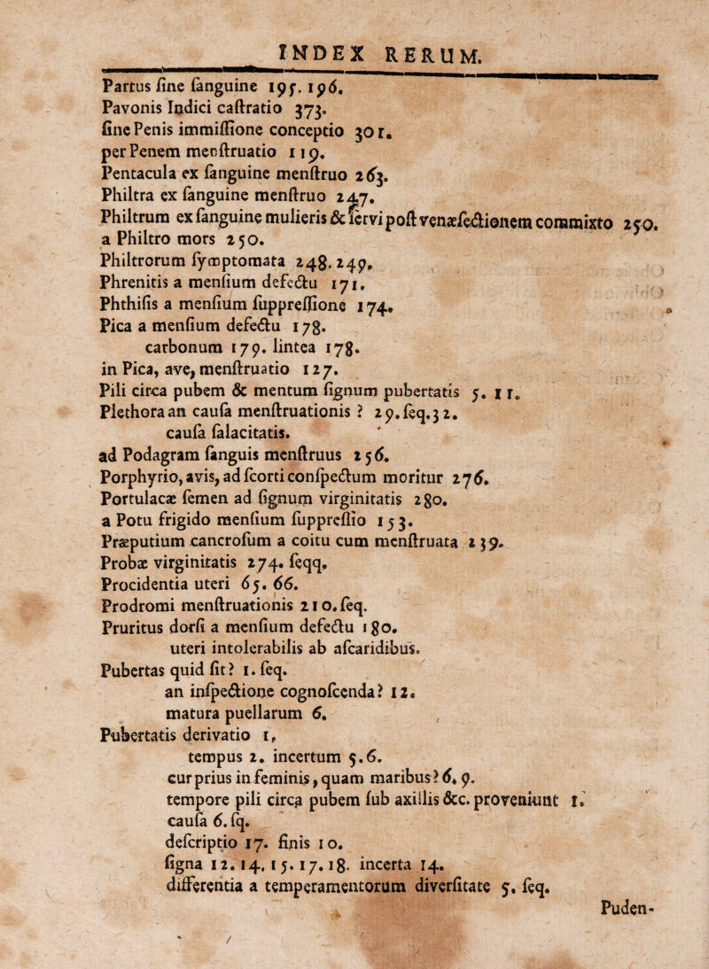 Partus fine fanguinc ipf. ip6. Pavonis Indici caftratio 373. fine Penis immilGone conceptio 30 r, per Penem mecftruatio i ip. Pentacula ex fenguine menftruo 2(^3. Philtra ex (anguine menftruo 247, Philtrum ex fanguine mulieris & fervi poft vensfeaionem cotamixto zco. a Philtro mors 250. Philtrorum (ymptoraata 248. 24^, Phrenitis a raenfium defedu 171» Phthifis a mendum fuppreifione 174* Pica a menfium defe<ftu 173. carbonum 179. lintea 178. in Pica, ave, menftruatio 127. Pili circa pubem & mentum fignum pubertatis 5. i r.. Piethoraan caula raenftruationis ? 29.req.32. caufa (alacitatis. ' ^ ad Podagram (anguis menftruus 256. Porphyrio, avis, ad (corti con(pe(ftum moritur 2 7 5. Portulacae (emen ad fignum virginitatis zgo, a Potu frigido menfium fupprcftio 153. Praeputium cancrofum a coitu cum mcnftruata 15 9» Probae virginitatis 274. feqq. Procidentia uteri 6j. 66. Prodromi menftruationis 210. (eq. Pruritus dorfi a menfium defedu igo. uteri intolerabilis ab a(caridibus. Pubertas quid fit ? i. feq. an inlpedione cognolcenda? I2« matura puellarum 6, Pubertiitis derivatio i, tempus 2. incertum 5.6. cur prius in feminis, quam maribus ! 64 9. tempore pili circ^ pubem fub axillis &c. provenknt l. cau(a 6. fq. deferiptio 17. finis 10. figna 12.14.15.17,18. incerta 14. differentia a temperamentorum diverfitate 5, (eq. Puden- /