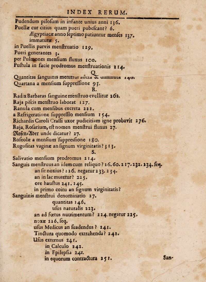 Pudendum pifofum in infante unius anni 136. Puellae cur citius quam pueri pubefcanr? 6. iEgyptiacae anno feptimopatiuntur menfes 137. immaturae 5. in Puellis parvis menftruatio 1 Pueri generantes 3, per Pulnipncs menfium fluxus ico. Puftula in facie prodromus menftrnationis 214. , a Quantitas languinis menitrui diiVia uiixiuiu^ft I Quartana a menfium fuppreffione 93'. R. Radix Barbaras fanguinenrenffruo evellitur 1(^2, Raja pifeis menftruo laborat 127. Ranula cum menfibus excreta zzz, a Refrigeratione fuppreflto menfium i J4. Richardis Caroli Craffi uxor pudicitiam igne probavit iJ$o Raja, Rofarium,eft nomen menftrui fluxus 27. 3f?ofcn^3(ber unde dicatur? 27. Roleolae a menfium flippresfionc igo. Rugofitas vaginae anfignum virginitatis? 31 j. S. Salivatio menfium prodromus 214. Sanguis menftruusan idem cum reliquo ? i6,60.2 17*232» 234*^^ an fit noxius? 226.’ negatur 233. 2 34. an in lac mutetur? 225, ore haufius 241. 245» in primo coitu an fignirm virginitatis? Sanguinis menftrui denominatio 27. quantitas 146^ ufus naturalis 223^ an ad foetus nutrimentum? 224. negatur 225; noxae 226,feq. ufus Medicus an fiiadendus ? 241. Tinftura quomodo extrahenda? 241» Ufus externus 24 r. in Calculo 242. in Epifepfia 241. in equorum contraftur^ 251* r Sati'