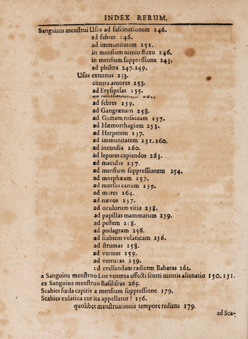 Sanguinis menftrui Ufus ad fafcinationem 246. ai febres 146. . ad immunitatem 252. in menfium nimio fluxu 245. / in menfiumfupprcflione 243. ad philtra 247.249, Ufus externus 253.  ^ contra amores 253. ^ ^ __ adEryfipelas 255. ad febres 259,/ ad Gangraenam 258. - ad Guttam rofaceam 257. ad Haemorrhagiam 25 }• ad Herpetem 237. ^ ad immunitatem 252,260. ^ ad incendia 260. ad lepores capiendos 263. ad inaculas 257. ad menfium fuppreffioncra 254. ad morphaeam 257, ad morius canum 2 5 7« ad mures 264. ad naevos 2)7. ad oculorum vitia 258, ^ ad papillas mammarum 259. ad peflem 2^ 8« ^ ad podagram 256. ad icabiem volaticam 256, ' ad flrumas 258« ad vermes 259. ad verrucas 2 59- ( cd evellendam radicem Babaras 262. a Sanguine menftruo Lue venerea affedi fcorti mentis alienatio 15 0,151. cx Sanguine menftruo Bafilifcus 265. Scabies foeda capitis a menfium fuppreflione J79, Scabies volatica cur ita appellatur ? 256. quolibet menftruaiionis tempore rediens 179. ad Sca-