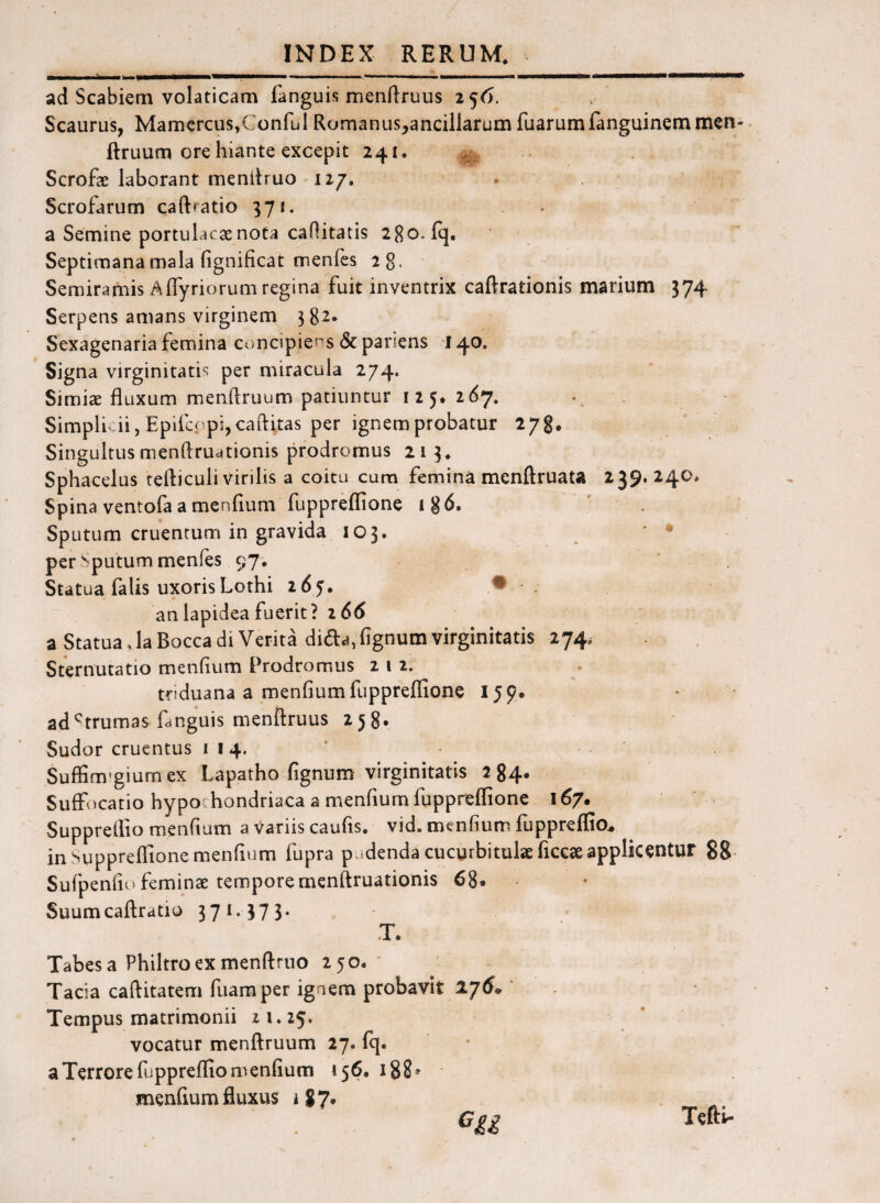 ad Scabiem volaticam fanguis menfiruus 256. Scaurus, Mamercus,Conful Romanus,ancillarumfuarumfanguinemmen-. ftruum ore hiante excepit 241. .. Scrofae laborant mendruo 127. Scrofarum caftfatio 371. a Semine portulacae nota caflitatis 280. (q. Septimana mala fignificat menfes 28, Semiramis A (Tyriorum regina fuit inventrix caftrationis marium 374 Serpens amans virginem 3 82* Sexagenaria femina concipiens & pariens 140. Signa virginitatis per miracula 274. Simiae fluxum menftruum patiuntur 12 5. 267. Simplicii, Epifcppijcaflitas per ignem probatur 278. Singultusmenflru4tionis prodromus 21 3. Sphacelus tefliculi virilis a coitu cum femina menftruata 239.240* Spina ventofa a menflum fuppreflione i8^» Sputum cruentum in gravida 103. * • per Sputum menfes 97, * . Statua falis uxoris Lothi 265. ♦ an lapidea fuerit? i66 a Statua, laBocca di Verita diad,fignum virginitatis 274. Sternutatio menflum Prodromus 212. triduana a menflum fuppreflione 159. ad^trumas fmguis menftruus 258. Sudor cruentus 114. Suffim’giumex Lapatho fignum virginitatis 284* Suffocatio hypochondriaca a menflum fupprelfione 167. Suppretlio menflum a variis caufis. vid. menflum fuppreflio^ in Suppreflione menflum fupra pudenda cucurbitulae liccseapplicentur 88 Sufpenflo feminae temporemenftruationis 68. Suumcaftratio 37**57 3* T. Tabes a Philtro ex menftruo 250. * Tacia caflitatem fuamper ignem probavit 176* ‘ Tempus matrimonii 2 i. 25. vocatur menftruum 27. fq. a Terrore fuppreflio menflum 156. 188» menfium fluxus i 8 7« Gii Tcfti-