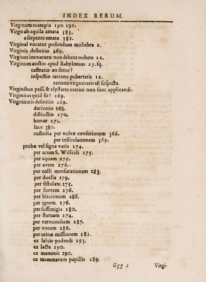 Virginum cxemp!a 190.191. Virgo ab aquila amata 3 8 3* a ferpentc amata 381. Virginal vocatur pudendum muliebf® z. Virginis definitio adp* Virgines immaturae non debent nubere 11, Virginum audio apud Babylonios zj.fq, caftratio an detur? infpedio ratione pubertatis iz. ratione virginitatis eft fufpeda. Virginibus pefll drclyfiercs uterini non funt applicandi. Virginitasejuid fit? 269» Virginitatis definitio 269. derivatio 268« diftitidio ijOm honor iju laus 380. cuiledia per vulvae confutionem ^66, per infibulationem 369. probae vcl figna varia 274, per acum S.Wilfridi 275* per aquam 279* per avem 276.* per colli menfurationem igj. per duella 279, per fiftuiam 275. per fontem 276, per hircismum 285. per ignem. 276. . ' perfuffimigia 28O. per ftatuam 274, per verecundiam 287« per vocem ig6. * perurinx miflionem 28I0 cx labiis-pudendi 293. ex ladc zpo. cx mammis 290. ex mammarum papillis 2B9. Virgi-