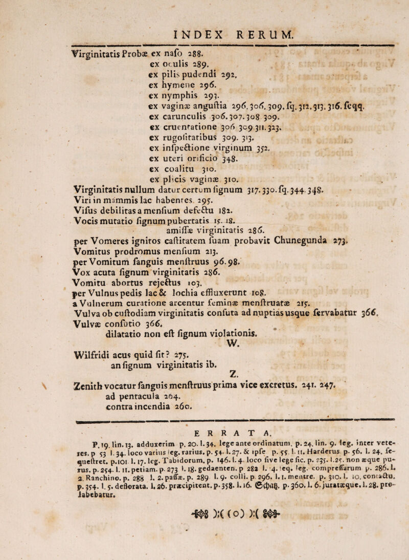 Virginitatis Probae cx nafo 288. ex oculis 289. ex pilis pude^ndi 292. ex hymene 296. ex nymphis 295. ex vaginae anguftia 29^, 5o<^, 309.rq,3i2.-3i3.31^, feqq. ex carunculis 306.307.308 309. €X cruentatione 306 309311.323. cx rugolitatibus 309. 313, ex infpe£l:ione virginum 352. ex uteri orificio 348. ex coalitu 310. ex phcis vaginae 310. Virginitatis nullum datur certum lignum 317.330. fq. 344.348. Viri in mammis lac habentes. 295:. Vifus debilitas a menfium defeftu 182. Vocis mutatio lignum pubertatis JS- amifioe virginitatis 286. per Vomeres ignitos cafiitatem fuam probavit Chunegunda 273. Vomitus prodromus menfium 213. per Vomitum fanguis menllruus 96.98.’ Vox acuta lignum virginitatis 286. Vomitu abortus rejeftus 103. per Vulnus pedis lac & lochia effluxerunt log. a Vulnerum curatione arcentur feminae menftruatae aiy. Vulva ob cuftodiam virginitatis confuta ad nuptias usque fervabatur 366. Vulvae confotio 366* dilatatio non eft fignum violationis. W. Wilfridi acus quid fit? 275:. an fignum virginitatis ib. Zcnith vocatur fanguis mcnftruus prima vice excretus. 241. 247, ad pentacula 2^4. contra incendia 260. ERRATA. P.19. Hn.13. adduxerim p. 20.1.34. lege ante ordinatum, p.24. lin. 9. leg. inter vetc- ics. p S3 l.34.locovarius(eg.rarius. p. 54.1.27. & ipfe p. 5^^ 1. ti. Harderus p-56. 1. 24. fe- queftret. p.ioi 1.17. leg. Tabidorum, p. 146. l. 4. loco five lege fic. p. ?3). I.2c. non ®quc pu* TUS. p.2S4. l. il.petiam.p.273 I.i8.gedaentcn.p 28» I. 4. ieq. leg. compreffarum p. 286.1. 2.Ranchino. p. 288 1. 2. paffae. p. 289 f 9* colli, p. 296. l.i. mentre. p. 310.1. io. conta^u. p! 354.1, 5. defkirata. 1.26. pr*cipitent. p. 358.1.16. ©(bag. p- 360.1. 6. juxatseque. i. 28. pr©* iabebatur. m )JC (o) );(8#4-