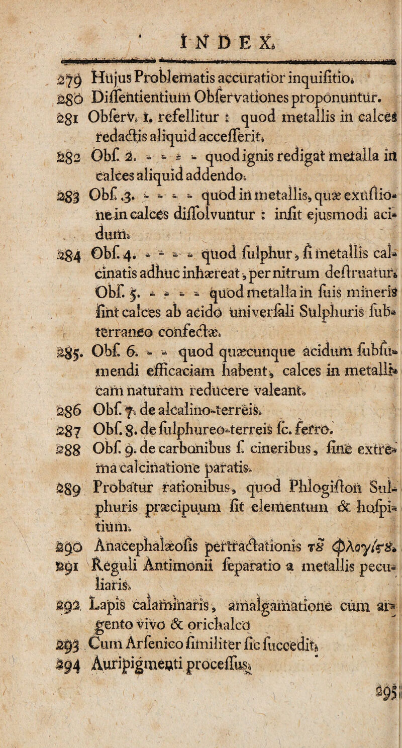 mmM* ■ .r- . - 279 HttjuS Problematis accuratior inquifitio* Diflentientium Obfervationes proponuntur, 2gi ObferVc i, refellitur i quod metallis iri calcei redactis aliquid accefferiu Obf &. - - * - quod ignis redigat metalla iii calces aliquid addendo» Obf .3. - - -■ fc qubd iri metallis* qua? exutio¬ ne in calces diflolvuntur : iniit ejusmodi aci* durii* 3S4 Obf 4, - - » » quod fulphur * fi metallis cal* cinatis adhuc inhaereat, per nitrum definiatur* Obf. 5. - ? - * quod metalla iii liris mineris lint calces ab acido UUiverfali Sulphuris fub* terraneo confectae* ^5. Obf 6. * - quod quaeeimque acidum iublu* mendi efficaciam habent, calces in metalli* carri naturam reducere valeant» 2gS Obf 'fi de alcalino4erreis* 2g7 Obf 8* de fulphureo^terreis fc. fero. 2gg Obf 9. de carbonibus f cineribus, Unie exire* ma calculatione paratis, £89 Probatur rationibus, quod Phlogifiori Sul¬ phuris praecipuum fit elementum & hctJpi* tiuilic iqo Anacephalasofis pertractationis rS (pAoyfe& &91 Reguli Antimonii feparatio a metallis pecu* 5292. Lapis calamiharis, amalgamatione cum ar* gento vivo & orichalco 293 Cum Arfenico fimiliter fic fuccedik §94 Auripigmeuiti procelfc 295i
