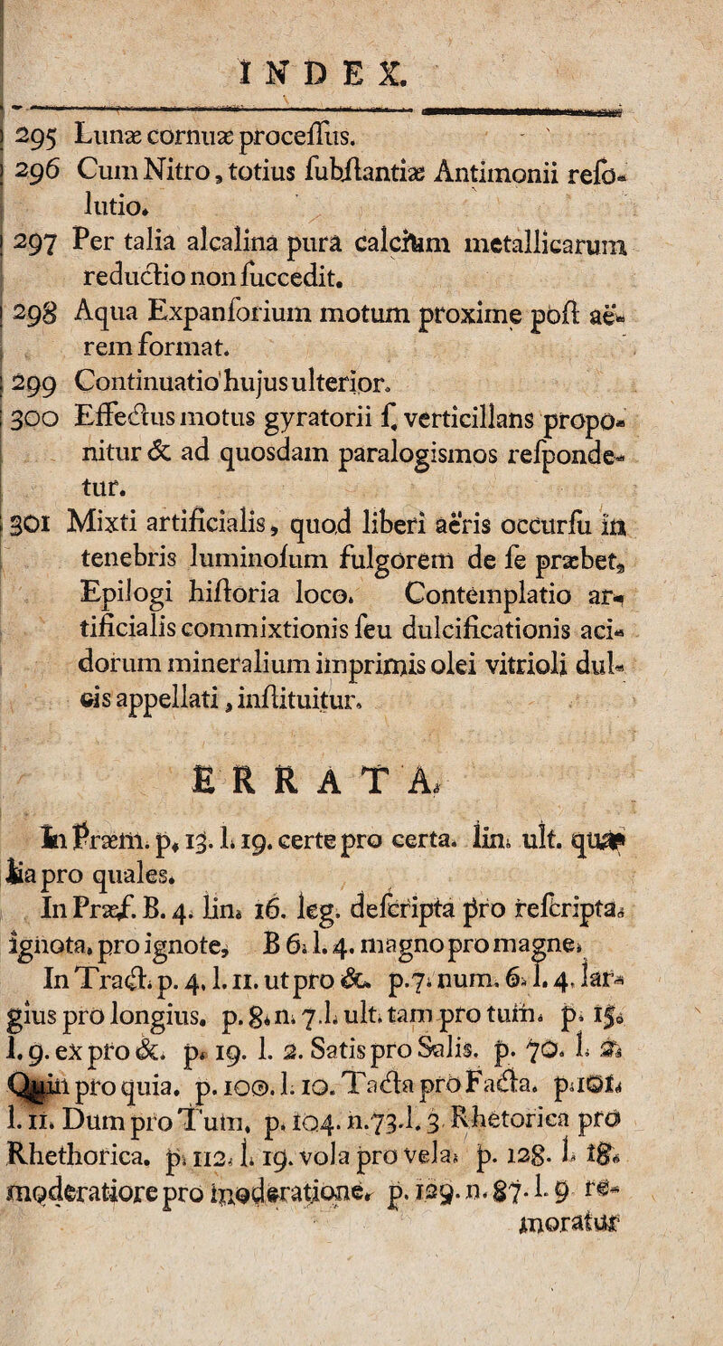 J 295 Lunas cornuae proceffus. ) 296 Cum Nitro9 totius fubilantiae Antimonii refo- lutio* i 297 Per talia alcalina pura calchim metallicarum reductio non fuccedit. ; 293 Aqua Expanforium motum proxime pbfi ae* rem format* j 299 Continuatio hujus ulterior* ! 300 Effedus motus gyratorii f4 verticillans propo* nitur 6c ad quosdam paralogismos refponde* tur. | SOI Mixti artificialis* quo,d liberi aeris occurfix in tenebris luminofum fulgorem de fe pra:bet9 EpiJogi hiftoria loco* Contemplatio ar* tificialis commixtionis feu duicificationis aci« dorum mineralium imprimis olei vitrioli dpi* cis appellati 3 inflituitur, ERRA T A, In Pnrlli. p*13. L19* certe pro certa* lin* ult. qua? tapro quales* In Praf. B. 4. lin* 16. leg, defcripta pro refcripta,* ignota» pro ignote* B 6* L 4. magno pro magne* In Tra£L p. 4,1.11. ut pro p.yaium, 6* 1.4, lar* glus pro longius. p.gm^.hult.tampro tum* p* ijfc 1.9. ex pfo &* p» 19, 1. 2. Satis pro Salis, p. 'yo* h & Qteil pro quia. p. 10©. L10. Tad:a prO Fa£ta. pu0L 1. ii* Dum pro Tum» p, 104.11.73.!. 3 Rhetorica pfd Rhethorica. p, 112^ 1* 19. vola pro vela* p. i2g. 1, ig« moderatiore pro hiodcratione. p. 129. n, § 7. L 9 re- moratur