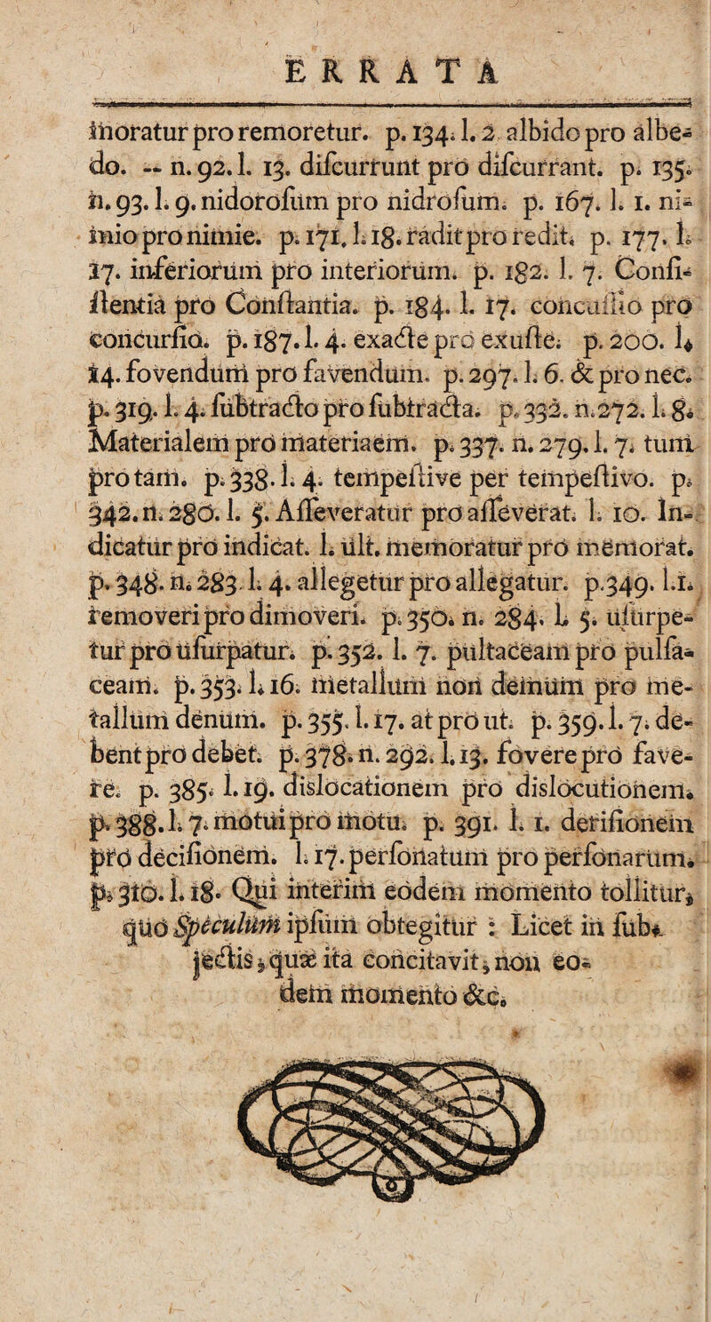 «5 moratur pro remoretur. p. 134* 1.2 albido pro albe- do. — n. 92.1. 13. difcurrunt pro difcurrant. p* 135. n. 93.1.9. nidoroliim pro nidrofum. p. 167.1. 1. ni¬ mio pro nimie, p. 171, L i§. radit pro redit* p. 177. L 27. inferiorum pro interiorum, p. ig2. L 7. Confi¬ dentia pro Conflantia, p. i84- h coricaiUo pro concurfia. p. 187.1.4- exadte pro exuite* p, 200. U 24. fovendurii pro favendum, p. 297, li 6. & pro nec. jp. 319. L 4; fiibtradlo piro fubtracta. p, 332.0 272. L 8« Materialem pro materiaem. p, 337. n. 279.1.7* tuni pro tam. p»338-h 4. tempeftive per tempefiivo. p, 342.11*280.1. 5. Alie veratur pro alleverat. L 10. In¬ dicatur pro indicat. L ult. memoratur pro memorat, p. 348- n« 283 1.4* allegetur pro allegatur, p.349. hi* removeri pro dimoveri, p, 350. n. 284. b 5. uitirpe- tuf pro uliirpatur. p. 352.1. 7. pultaCeam pro pulfa* ceam. p. 353* h 16. metallum nori deinuin pro me¬ tallum denum, p. 355.1.17. at pro ut. p. 359.1.7. de¬ bent piro debet, p. 378* n. 292.1.13, fovere pro fave¬ re. p. 385» b 19. dislocationem pro dislocutiohem. p* 388^7* motui pro motu* p. 391. 1.1. derifionein pro decifionem. 1.17. perlbiiatum pro perfonartim. p* 310.1.18- Qpi interiiii eodem momento tollitur* cjUd &peculiim ipltiiil obtegitur : Licet in fub*. jediis * <|ute ita concitavit * non eo¬ dem momento &c.