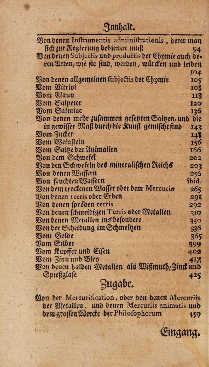 / 3nnl>ölf. fBon betten-Inibrumentis adminiftrationis , beret matt ftd) pr Iftegieruttö bcbienen mug 94 fSon Serien Subje&is unb produ&is ber @bt)tttteand) be* reu Wirten, wie fte fmb, werben, würcfen unb leibeit 104 105 10S ng ISO 136 f£on beneit allgemeinen fubje&is ber €(jt;mie &>om §8irml §Bom SUauu SSom ©alpeler $8om ©almiac SSon beneit mehr $ttfmnmett gefegten ©alfjett/ttnb bie in gewiger 9flag bttvdjbie $unft gemifd;t (mb 14? 53om gucfer 14t SSom SBemfleitt 156 fSom ©alge ber Slttiroöltcit 166 33on bem 0d)mefel 20s 33cm ben ©cbwefdn be$ romeralifdjen Ületd^^ 203 3$on benenSBaffern 256 3Son fettd)tenQBö|Jertt ibid> §3on bem trocEenen Gaffer ober bem Mercutio 265 ^on beneit terfis ober €rben 29t §8011 beitert fproben tertis 292 33on bcnett fd)metbrgen Terris ober $?e(allett 310 ^ott betten 93Mallen tn^befottbere 330 33on ber 0d)eibun$ im ©cgmelgen 336 fBom 0olbe 365 33om ©über 399 SBom Tupfer uttb ©fen 402 SSom ginn unb 3$let) 417s £>on beneit halben 9)MnUett al$ SBigmufh/Bittä un& ©piegglafe 425 gugak. lÖOtt ber Memifification, ober PPtt beneit Mercurirs ber drallen, tmb benen Mercuriis animatis unb bem Brojfen SSetcfe ber Phiiofophorum 4S9