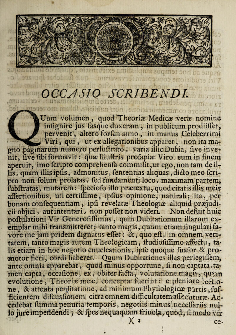 OCCASIO SCRIBENDI. QUum volumen, quod Theorias Medicae veras nomine infignire jus fasque duxeram , in publicum prodiiffet, pervenit , altero forfan anno , in manus Celeberrimi i Viri , qui , ut ex allegationibus apparet, non ita ma¬ gno paginarum numero perluftrato , varia illic Dubia, fi ve inve¬ nit, five fibi formavit: quaslliuftris profapiae Viro eum in finem aperuit, imofcripto comprehenfa commilit,ut ego,non tam de il¬ lis, quam illisipfis, admonitus, fententias aliquas,dicio meo fcri- pto non folum prolatas, fed fundamenti loco, maximam partem, fubftratas, mutarem: fpeciofo illo prastextu, quod citatis illis meis affertionibus, uticertifiime, ipfius opinione, naturali; ita, per bonam confequentiam, ipfi revelatas Theologiae aliquid praejudi¬ cii objici, aut intentari > non poffet non videri. Non defuit huic poftulationi Vir Generofiffimus , quin Dubitationum illarum ex¬ emplar mihi transmitteret; tanto magis, quum etiam fingularifa- vore me jam pridem dignatus effet: &, quo eft, in omnem veri¬ tatem, tanto magis autem Theologicam, ftudiofiflimo affeCtu, ta¬ lis etiam in hoc negotio enucleationis, ipfe quoque fuafor & pro- motor fieri, cordi haberet. Quum Dubitationes illas perlegiffem, ante omnia apparebat, quod minus opportune, fi non captata, ta¬ men capta, occatione , ex, obiter faCta, volutatione magis, qu?m evolutione, Theoria meas, conceptas fuerint: e pleniore lectio¬ ne , & attenta penfitatione, ad minimum Phyiiologicas partis, fuf- ficientem difcusfionem citra omnem difficultatem affecuturae. Ac¬ cedebat fummapenuria temporis, negotiis minus neceffariis nul¬ lo jure impendendi; & fpes nequaquam friuola, quod, fi modo Vir : > )C * ce- i