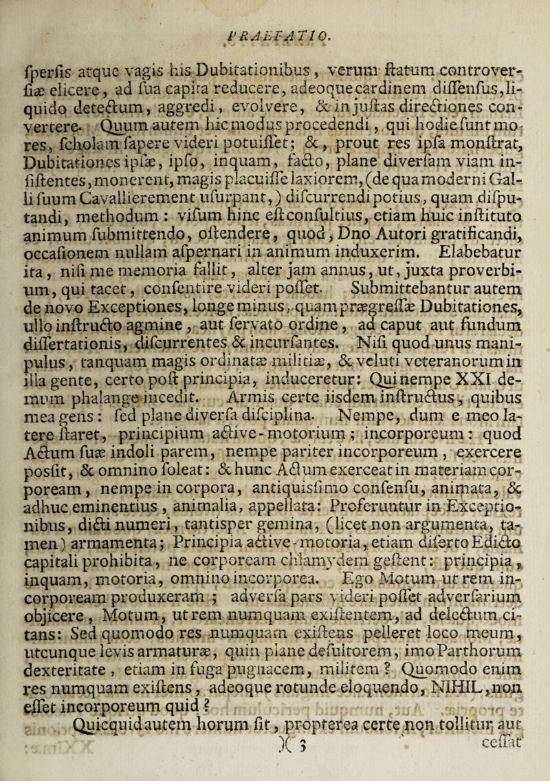 fperlls atque vagis his Dubitationibus , verum flatum controver- Clx dicere, ad fua capira reducere, 'adeoquecardinem diirenfus,li¬ quido detedum, aggredi, evolvere, & injuftas diredtiones con¬ vertere- Quum autem lue modus procedendi, qui hodie funtmo, res, fchoiatn fapere videri potuiffet; &, prout res ipfa monftrat, Dubitationes ipfas, ipfo, inquam, fa&o, plane diverfam viam in- fiftentes, monerent, magis placuiffe laxiorem, (de qua moderni Gal¬ li fuumCavallierement ulurpant,) difeurrendipotius, quam difpu- tandi, methodum : vifum hinc eflconfulcius, etiam huic inftituto animum fubmittendo, oftendere, quod, Dno Aufori gratificandi, occalionem nullam afpernari in animum induxerim. Elabebatur ita, nifi me memoria fallit, alter jam annus, ut, juxta proverbi¬ um, qui tacet, confentire videri pollet Submittebantur autem de novo Exceptiones, longe minus, quamprasgrelfie Dubitationes, ullo inftru&o agmine, aut fervato ordine, ad caput aut fundum diflertationis, difeurrentes & incitrfantes. Nili quod unus mani¬ pulus , tanquam magis ordinatae militiae, & veluti veteranorumin illa gente, certo poft principia, induceretur: Qui nempe XXI de¬ mum phalange incedit. Armis certe iisdem infinitius, quibus mea gens: fed plane diverfa difciplina. Nempe, dum e meo la¬ tere liaret, principium a&ive - motorium ; incorporeum: quod Aclum fuas indoli parem, nempe pariter incorporeum , exercere posfit, & omnino foleat: &huncA<9um exerceat in materiam cor¬ poream, nempe in corpora, antiquisiimo confenfu, animata, <5c adhuc eminentius , animalia, appellata: Proferuntur in Exceptio¬ nibus, didi numeri, tantisper gemina, (licet non argumenta, ta¬ men) armamenta; Principia adtive-motoria, etiam diiertG Editio capitali prohibita, ne corpoream chlamydem gellent: principia, inquam, motoria, omnino incorporea. Ego Motum utrem in¬ corpoream produxeram ; adverla pars videri polfet adverfarium objicere , Motum, utrem numquam exiftentem, ad deictlum ci¬ tans: Sed quomodo res numquam exiilens pelleret loco meum, utcunque levis armaturas, quin plane defuitorem, imo Parthorum dexteritate , etiam in fuga pugnacem, militem? Quomodo enim res numquam exiftens, adeoque rotunde eloquendo, NIHIL,non elfet incorporeum quid ? Quicquidautem horum fit, propterea certe non tollitur aut