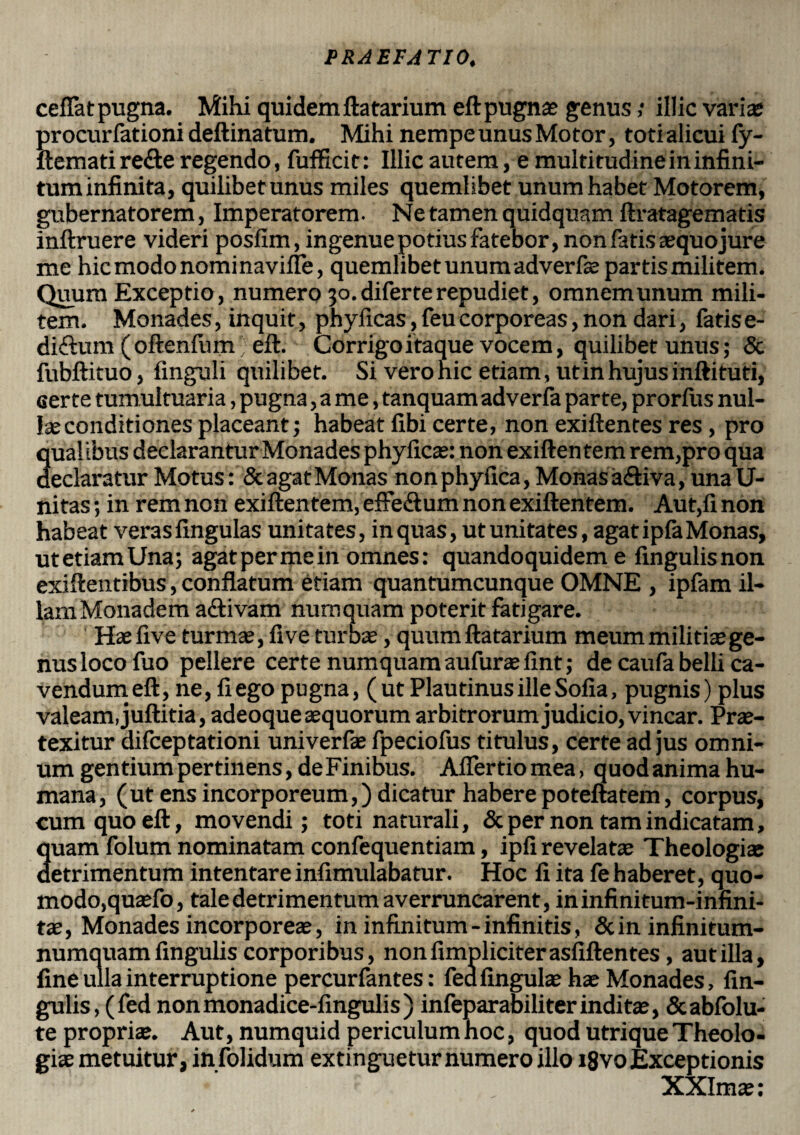 ceflat pugna. Mihi quidemftatarium eft pugnae genus; illic variae procurfationi deftinatum. Mihi nempe unus Motor, toti alicui fy- ftematire&e regendo, fufficit: Illic autem, e multitudine in infini¬ tum infinita, quilibet unus miles quemlibet unum habet Motorem, gubernatorem, Imperatorem. Ne tamen quidquam ftratagematis inftruere videri posfim, ingenue potius fatebor, non fatis aequojure me hic modo nomi navifle, quemlibet unum adverfae partis militem. Quum Exceptio, numero 30. diferte repudiet, omnem unum mili¬ tem. Monades, inquit, phyilcas, feu corporeas, non dari, fatis e- diftum (oftenfiun; eft. Corrigo itaque vocem, quilibet unus; & fubftituo, finguli quilibet. Si vero nic etiam, ut in hujus inftituti, certe tumultuaria, pugna, a me, tanquam adverfa parte, prorfus nul¬ lae conditiones placeant; habeat libi certe, non exiftentes res, pro qual ibus declarantur Monades phyficae: non exiftentem rem,pro qua declaratur Motus: & agat Monas non phyfica, Monas a&iva, una li¬ nitas ; in rem non exiftentem, effe&um non exiftentem. Aut,fi non habeat veras lingulas unitates, in quas, ut unitates, agat ipla Monas, utetiamUna; agat per me in omnes: quandoquidem e fingulisnon exiftentibus, conflatum etiam quantumcunque OMNE , ipfam il- lamMonadem aftivam numquam poterit fatigare. Hae live turmae, fi ve turbae, quum ftatarium meum militias ge¬ nus loco fuo pellere certe numquam aufurae fint; de caufa belli ca¬ vendum eft, ne, fiego pugna, (ut Plautinus ille Sofia, pugnis) plus valeam, juftitia, adeoque aequorum arbitrorum judicio, vincar. Prae¬ texitur difceptationi univerfae fpeciofus titulus, certe ad jus omni¬ um gentium pertinens, deFinibus. Afiertiomea, quodanimahu¬ mana, (ut ens incorporeum,) dicatur habere poteftatem, corpus, cum quo eft, movendi; toti naturali, & per non tam indicatam, Suam folum nominatam confequentiam, ipli revelatae Theologiae etrimentum intentare infimulabatur. Hoc fi ita fe haberet, quo¬ modo,quaefo, tale detrimentum averruncarent, ininfinitum-infini- tae, Monades incorporeae, in infinitum - infinitis, & in infinitum- numquam lingulis corporibus, nonfimpliciterasfiftentes, aut illa, fine ulla interruptione percurfantes: fea lingulae hae Monades, An¬ gulis, (fed nonmonadice-fingulis) infeparabili ter inditae, Scabfolu- te propriae. Aut, numquid periculum hoc, quod utrique Theolo¬ giae metuitur, infolidum extinguetur numero illo i8vo Exceptionis XXImae: