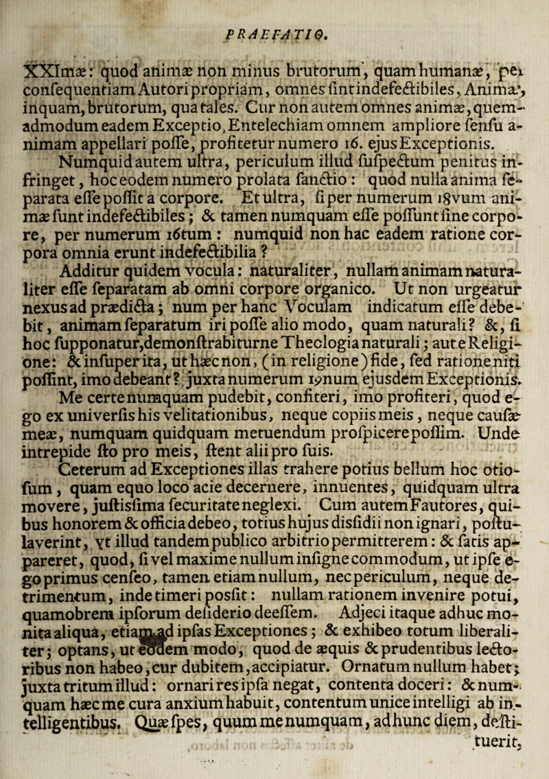 XXImse: quod animae non minus brutorum, quam humanae, pei confequentiamAutoripropriam, omnesfintindefeCtibiles, Animae, inquam, brutorum, qua tales. Cur non autem omnes animae, quem¬ admodum eadem Exceptio, Entelechiam omnem ampliore fenfu a- nimam appellari poiTe, profitetur numero 16. ejus Exceptionis. Numquidautem ultra, periculum illud fufpeCtum penitus in¬ fringet , hoceodem numero prolata fanCtio: quod nulla anima fe- parata eflepoffit a corpore. Etultra, fiper numerum i8vum ani¬ mae funt indefeCtibiles; & tamen numquam efie poflunt fine corpo¬ re, per numerum i6tum : numquid non hac eadem ratione cor¬ pora omnia erunt indefe&ibilia ? Additur quidem vocula: naturaliter, nullam animam natura¬ liter efie feparatam ab omni corpore organico. Ut non urgeatur nexus ad pradiCta; num per hanc Voculam indicatum efie debe¬ bit, animamfeparatum iri pofle alio modo, quam naturali? &, fi hoc fupponatur,demonftrabiturne Theologia naturali; aut e Religi¬ one: &infuperita, uthaecnon, (in religione)fide, fed rationeniti poffint, imo debeant ? juxta numerum ipnum ejusdem Exceptionis. Me certe numquam pudebit, confiteri, imo profiteri, quod e- go ex univerfishis velitationibus, neque copiis meis, neque caufie- meaj, numquam quidquam metuendum profpicerepofiim. Unde intrepide fto pro meis, ftent alii pro fuis. Ceterum ad Exceptiones illas trahere potius bellum hoc otio¬ lum, quam equo loco acie decernere, innuentes, quidquam ultra movere, juftisfima fecuritate neglexi. Cum autem Fautores, qui¬ bus honorem & officia debeo, totius hujus disfidii non ignari, poftu- laverint, yt illud tandem publico arbitrio permitterem: & fatis ap¬ pareret, quod, fi vel maxime nullum infigne commodum, utipfe e- go primus cenfeo, tamen, etiam nullum, necpericulum, neque de¬ trimentum , inde timeri posfit: nullam rationem invenire potui, quamobrem ipforum deiiderio deeflem. Adjeci itaque adhuc mo¬ nita aliqua, etianvad infas Exceptiones; & exhibeo totum liberali- ter; optans, ut eoaem modo, quod de sequis & prudentibus lecto¬ ribus non habeo, cur dubitem, accipiatur. Ornatum nullum habet; juxta tritum illud: ornari res ipfa negat, contenta doceri: & num¬ quam haec me cura anxium haDuit, contentum unice in telligi ab in- telligentibus. Quae fpes, quum me numquam, ad hunc diem, de/fii- tuerit. k *