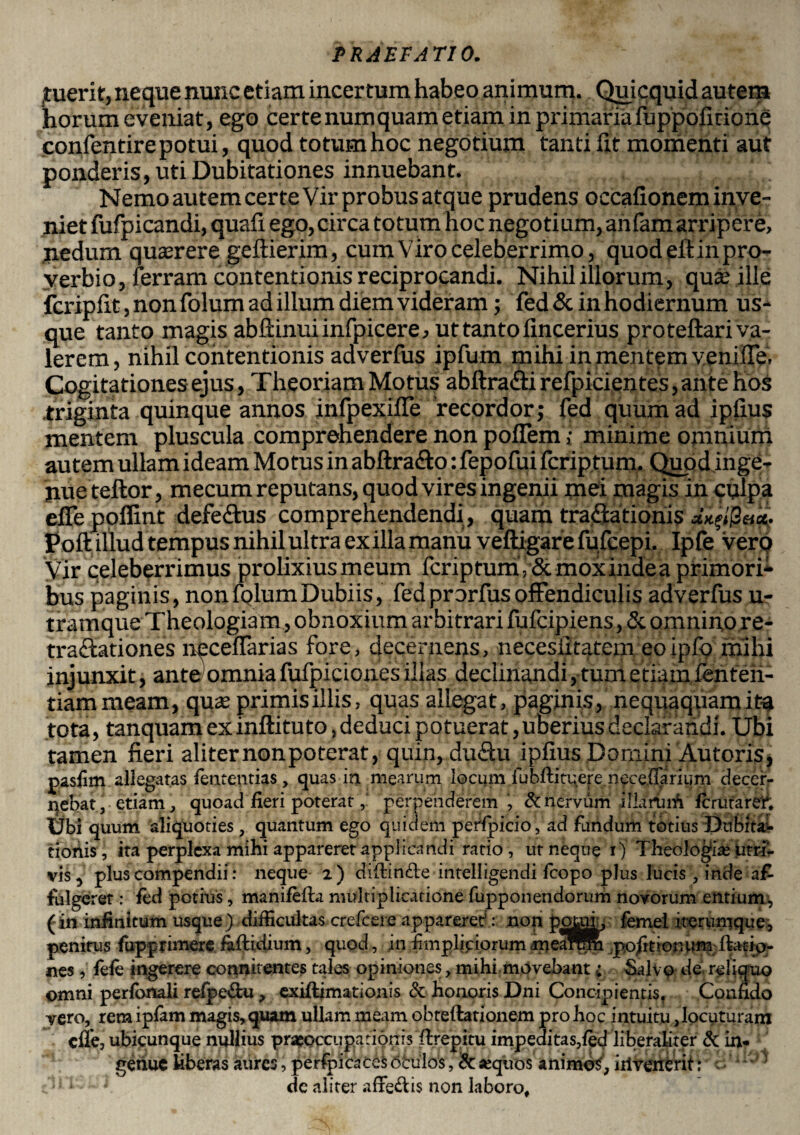 fuerit, neque nunc etiam incertum habeo animum. Qiuicquid autem horum eveniat, ego certe numquam etiam in primaria fuppoficione confentire potui, quod totum hoc negotium tanti ht momenti aut ponderis, uti Dubitationes innuebant. Nemo autem certe Vir probus atque prudens occafionem inve¬ niet fufpicandi, quafi ego,circa totum hoc negotium, anfam arripere, nedum quasrere geftierim, cum Viro celeberrimo, quodeftinpro- verbio, Terram contentionis reciprocandi. Nihil illorum, qua; ille fcripfit, non folum ad illum diem videram; fed & in hodiernum us¬ que tanto magis abftinui infp icere, ut tanto lincerius proteftari va¬ lerem, nihil contentionis adverfus ipfum mihi in mentem venilTe. Cogitationes ejus, Theoriam Motus abftra&i refpicientes, ante hos .triginta quinque annos infpexiffe recordor; fed quum ad ipfius mentem pluscula comprehendere non poflem; minime omnium autem ullam ideam Motus in abftra&o: fepofui fcriptum. Quod inge¬ nue teftor, mecum reputans, quod vires ingenii mei magis in culpa eile poflint defe&us comprehendendi, quam tractationis Poft illud tempus nihil ultra exilia manu veftigare fufcepi. Ipfeverq Vir celeberrimus prolixius meum fcriptum, Sc moxindea primori* bus paginis, nonfplumDubiis, fedprorfusoffendiculis adverfus u- tramque Theologiam, obnoxium arbitrari fufcipiens, & omnino re¬ tractationes neceffarias fore, decernens, necesiitatem eoipfo mihi injunxit, ante) omnia fufpiciones illas declinandi, tum etiam fenteh- tiammeam, qua; primis illis, quas allegat, paginis, nequaquam ita tota, tanquam ex inftituto,deduci potuerat,uberius declarandi. Ubi tamen fieri aliter non poterat, quin, duftu ipfius Domini Autoris, pasiim allegatas fententias, quas in mearum locum fubftituereneceffariiim decei> nebat, etiam , quoad fieri poterat, perpenderem, & nervum illarum fcrutarer. Ubi quum aliquoties , quantum ego quidem penpicio , ad fundum totius Dubita¬ tionis , ita perplexa mihi appareret applicandi ratio, ut neque i) Theologia: utri- vis, plus compendii: neque 2) diftinfte intelligendi fcopo plus lucis , inde af¬ fulgeret : fed potius, manifefta multiplicatione fupponendorum novorum entium, (in infinitum usque) difficultas crefeere appareret: non potui, femel iterumque, penitus fupprimere faftidium, quod, in fimplipiorumjpedWm pofitionum ftatio- nes , fele ingerere connitentes tales opiniones, mihi movebant i Salvo de reliquo omni perlomli relpe&u, exiftimationis & honoris Dni Concipientis. Confido vero, rem ipfam magis, quam ullam meam obteftationem pro hoc intuitu, locuturam cfle, ubicunque nullius praeoccupationis ftrepitu impeditas,led liberaliter & in¬ genue hberas aures, perfpicaces dfculos, & «quos animot, iilvenerit: i ’ d'; ' de aliter affedis non laboro.